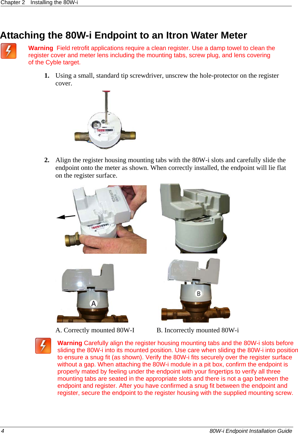 Chapter 2  Installing the 80W-i  4    80W-i Endpoint Installation Guide  Attaching the 80W-i Endpoint to an Itron Water Meter  Warning  Field retrofit applications require a clean register. Use a damp towel to clean the register cover and meter lens including the mounting tabs, screw plug, and lens covering of the Cyble target. 1. Using a small, standard tip screwdriver, unscrew the hole-protector on the register cover.  2. Align the register housing mounting tabs with the 80W-i slots and carefully slide the endpoint onto the meter as shown. When correctly installed, the endpoint will lie flat on the register surface.                            A. Correctly mounted 80W-I             B. Incorrectly mounted 80W-i  Warning Carefully align the register housing mounting tabs and the 80W-i slots before sliding the 80W-i into its mounted position. Use care when sliding the 80W-i into position to ensure a snug fit (as shown). Verify the 80W-i fits securely over the register surface without a gap. When attaching the 80W-i module in a pit box, confirm the endpoint is properly mated by feeling under the endpoint with your fingertips to verify all three mounting tabs are seated in the appropriate slots and there is not a gap between the endpoint and register. After you have confirmed a snug fit between the endpoint and register, secure the endpoint to the register housing with the supplied mounting screw.  