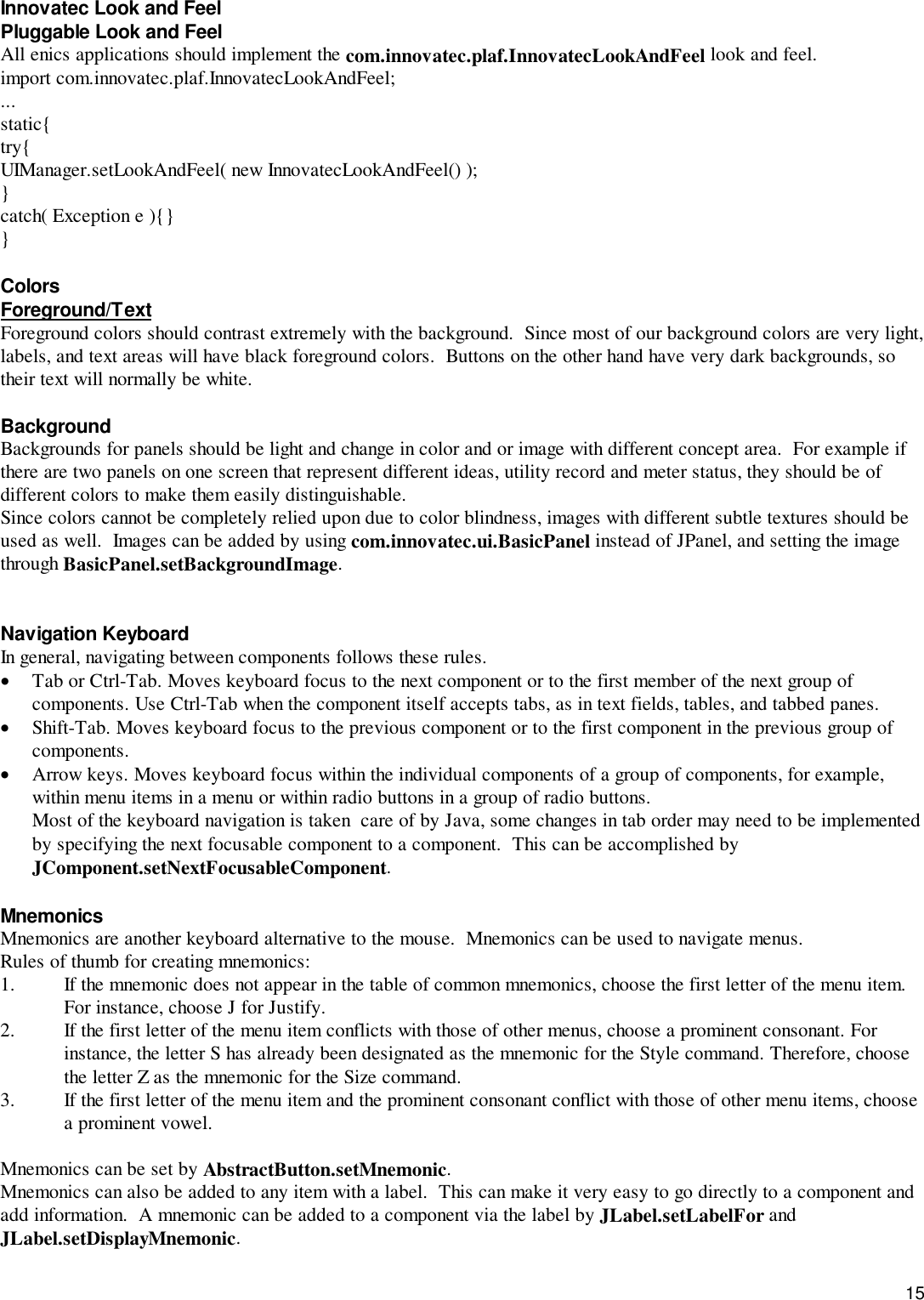 15Innovatec Look and FeelPluggable Look and FeelAll enics applications should implement the com.innovatec.plaf.InnovatecLookAndFeel look and feel.import com.innovatec.plaf.InnovatecLookAndFeel;...static{try{UIManager.setLookAndFeel( new InnovatecLookAndFeel() );}catch( Exception e ){}}ColorsForeground/TextForeground colors should contrast extremely with the background.  Since most of our background colors are very light,labels, and text areas will have black foreground colors.  Buttons on the other hand have very dark backgrounds, sotheir text will normally be white.BackgroundBackgrounds for panels should be light and change in color and or image with different concept area.  For example ifthere are two panels on one screen that represent different ideas, utility record and meter status, they should be ofdifferent colors to make them easily distinguishable.Since colors cannot be completely relied upon due to color blindness, images with different subtle textures should beused as well.  Images can be added by using com.innovatec.ui.BasicPanel instead of JPanel, and setting the imagethrough BasicPanel.setBackgroundImage.Navigation KeyboardIn general, navigating between components follows these rules.• Tab or Ctrl-Tab. Moves keyboard focus to the next component or to the first member of the next group ofcomponents. Use Ctrl-Tab when the component itself accepts tabs, as in text fields, tables, and tabbed panes.• Shift-Tab. Moves keyboard focus to the previous component or to the first component in the previous group ofcomponents.• Arrow keys. Moves keyboard focus within the individual components of a group of components, for example,within menu items in a menu or within radio buttons in a group of radio buttons.Most of the keyboard navigation is taken  care of by Java, some changes in tab order may need to be implementedby specifying the next focusable component to a component.  This can be accomplished byJComponent.setNextFocusableComponent.MnemonicsMnemonics are another keyboard alternative to the mouse.  Mnemonics can be used to navigate menus.Rules of thumb for creating mnemonics:1. If the mnemonic does not appear in the table of common mnemonics, choose the first letter of the menu item.For instance, choose J for Justify.2. If the first letter of the menu item conflicts with those of other menus, choose a prominent consonant. Forinstance, the letter S has already been designated as the mnemonic for the Style command. Therefore, choosethe letter Z as the mnemonic for the Size command.3. If the first letter of the menu item and the prominent consonant conflict with those of other menu items, choosea prominent vowel.Mnemonics can be set by AbstractButton.setMnemonic.Mnemonics can also be added to any item with a label.  This can make it very easy to go directly to a component andadd information.  A mnemonic can be added to a component via the label by JLabel.setLabelFor andJLabel.setDisplayMnemonic.