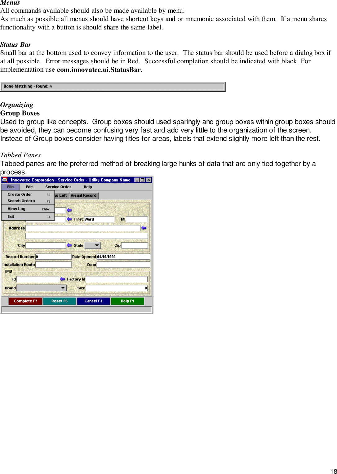 18MenusAll commands available should also be made available by menu.As much as possible all menus should have shortcut keys and or mnemonic associated with them.  If a menu sharesfunctionality with a button is should share the same label.Status BarSmall bar at the bottom used to convey information to the user.  The status bar should be used before a dialog box ifat all possible.  Error messages should be in Red.  Successful completion should be indicated with black. Forimplementation use com.innovatec.ui.StatusBar.OrganizingGroup BoxesUsed to group like concepts.  Group boxes should used sparingly and group boxes within group boxes shouldbe avoided, they can become confusing very fast and add very little to the organization of the screen.Instead of Group boxes consider having titles for areas, labels that extend slightly more left than the rest.Tabbed PanesTabbed panes are the preferred method of breaking large hunks of data that are only tied together by aprocess.