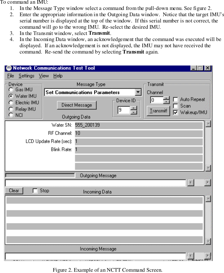 To command an IMU:1. In the Message Type window select a command from the pull-down menu. See figure 2.2. Enter the appropriate information in the Outgoing Data window.  Notice that the target IMU’sserial number is displayed at the top of the window.  If this serial number is not correct, thecommand will go to the wrong IMU.  Re-select the desired IMU.3. In the Transmit window, select Transmit.4. In the Incoming Data window, an acknowledgement that the command was executed will bedisplayed.  If an acknowledgement is not displayed, the IMU may not have received thecommand.  Re-send the command by selecting Transmit again.Figure 2. Example of an NCTT Command Screen.