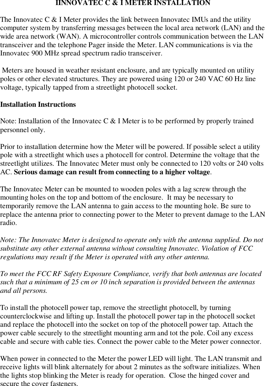 IINNOVATEC C &amp; I METER INSTALLATIONThe Innovatec C &amp; I Meter provides the link between Innovatec IMUs and the utilitycomputer system by transferring messages between the local area network (LAN) and thewide area network (WAN). A microcontroller controls communication between the LANtransceiver and the telephone Pager inside the Meter. LAN communications is via theInnovatec 900 MHz spread spectrum radio transceiver. Meters are housed in weather resistant enclosure, and are typically mounted on utilitypoles or other elevated structures. They are powered using 120 or 240 VAC 60 Hz linevoltage, typically tapped from a streetlight photocell socket.Installation InstructionsNote: Installation of the Innovatec C &amp; I Meter is to be performed by properly trainedpersonnel only.Prior to installation determine how the Meter will be powered. If possible select a utilitypole with a streetlight which uses a photocell for control. Determine the voltage that thestreetlight utilizes. The Innovatec Meter must only be connected to 120 volts or 240 voltsAC. Serious damage can result from connecting to a higher voltage.The Innovatec Meter can be mounted to wooden poles with a lag screw through themounting holes on the top and bottom of the enclosure.  It may be necessary totemporarily remove the LAN antenna to gain access to the mounting hole. Be sure toreplace the antenna prior to connecting power to the Meter to prevent damage to the LANradio.Note: The Innovatec Meter is designed to operate only with the antenna supplied. Do notsubstitute any other external antenna without consulting Innovatec. Violation of FCCregulations may result if the Meter is operated with any other antenna.To meet the FCC RF Safety Exposure Compliance, verify that both antennas are locatedsuch that a minimum of 25 cm or 10 inch separation is provided between the antennasand all persons.To install the photocell power tap, remove the streetlight photocell, by turningcounterclockwise and lifting up. Install the photocell power tap in the photocell socketand replace the photocell into the socket on top of the photocell power tap. Attach thepower cable securely to the streetlight mounting arm and tot the pole. Coil any excesscable and secure with cable ties. Connect the power cable to the Meter power connector.When power in connected to the Meter the power LED will light. The LAN transmit andreceive lights will blink alternately for about 2 minutes as the software initializes. Whenthe lights stop blinking the Meter is ready for operation.  Close the hinged cover andsecure the cover fasteners.