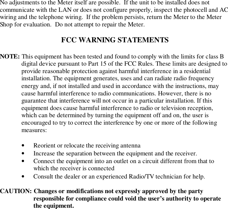 No adjustments to the Meter itself are possible.  If the unit to be installed does notcommunicate with the LAN or does not configure properly, inspect the photocell and ACwiring and the telephone wiring.  If the problem persists, return the Meter to the MeterShop for evaluation.  Do not attempt to repair the Meter.FCC WARNING STATEMENTSNOTE: This equipment has been tested and found to comply with the limits for class Bdigital device pursuant to Part 15 of the FCC Rules. These limits are designed toprovide reasonable protection against harmful interference in a residentialinstallation. The equipment generates, uses and can radiate radio frequencyenergy and, if not installed and used in accordance with the instructions, maycause harmful interference to radio communications. However, there is noguarantee that interference will not occur in a particular installation. If thisequipment does cause harmful interference to radio or television reception,which can be determined by turning the equipment off and on, the user isencouraged to try to correct the interference by one or more of the followingmeasures:• Reorient or relocate the receiving antenna• Increase the separation between the equipment and the receiver.• Connect the equipment into an outlet on a circuit different from that towhich the receiver is connected• Consult the dealer or an experienced Radio/TV technician for help.CAUTION: Changes or modifications not expressly approved by the partyresponsible for compliance could void the user’s authority to operatethe equipment.