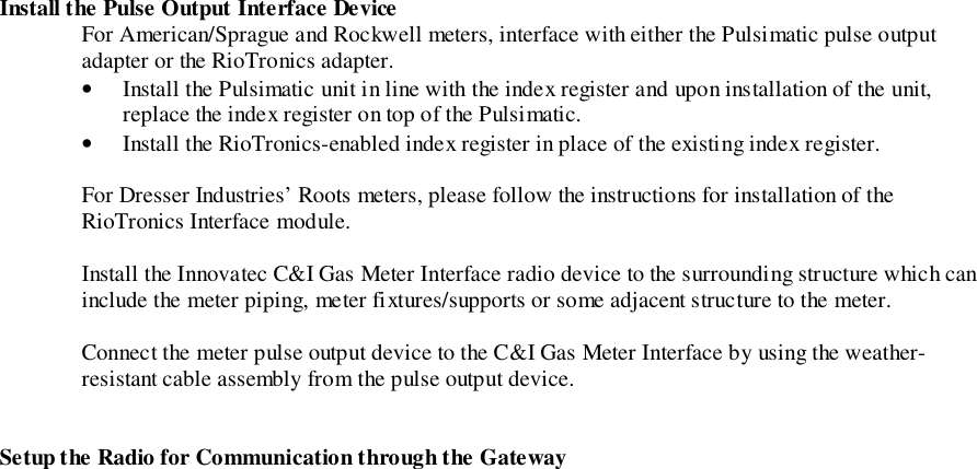 Install the Pulse Output Interface DeviceFor American/Sprague and Rockwell meters, interface with either the Pulsimatic pulse outputadapter or the RioTronics adapter.• Install the Pulsimatic unit in line with the index register and upon installation of the unit,replace the index register on top of the Pulsimatic.• Install the RioTronics-enabled index register in place of the existing index register.For Dresser Industries’ Roots meters, please follow the instructions for installation of theRioTronics Interface module.Install the Innovatec C&amp;I Gas Meter Interface radio device to the surrounding structure which caninclude the meter piping, meter fixtures/supports or some adjacent structure to the meter.Connect the meter pulse output device to the C&amp;I Gas Meter Interface by using the weather-resistant cable assembly from the pulse output device.Setup the Radio for Communication through the Gateway