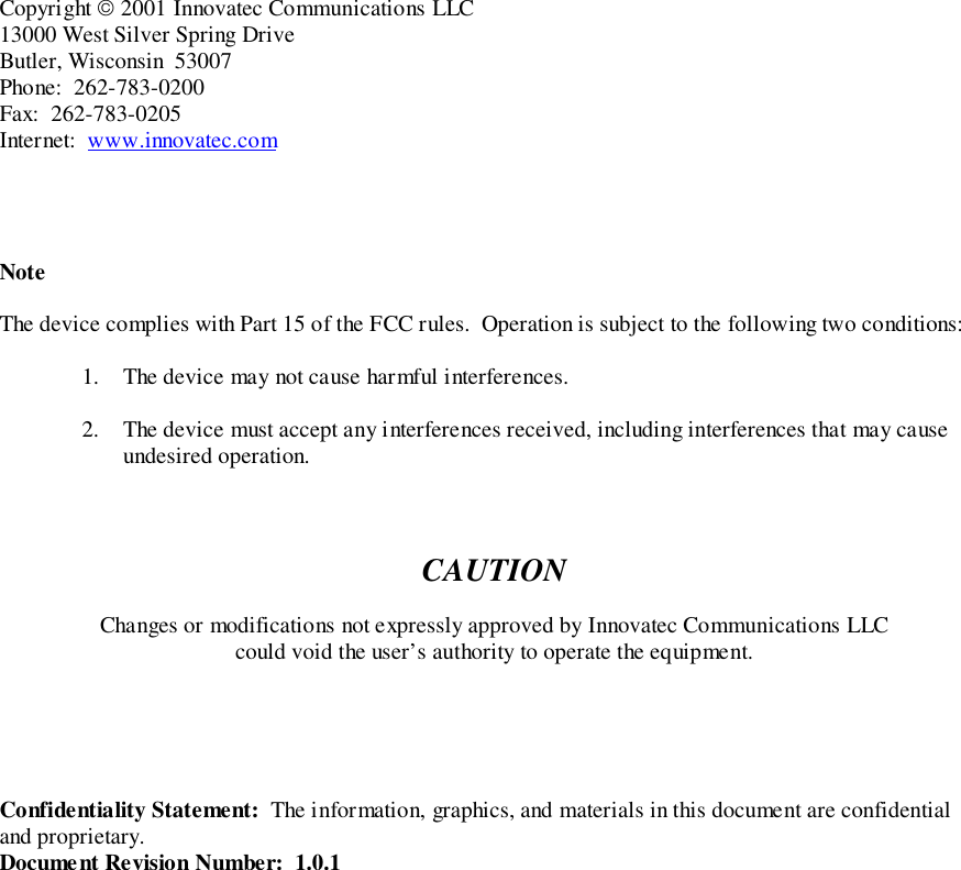 Copyright  2001 Innovatec Communications LLC13000 West Silver Spring DriveButler, Wisconsin  53007Phone:  262-783-0200Fax:  262-783-0205Internet:  www.innovatec.comNoteThe device complies with Part 15 of the FCC rules.  Operation is subject to the following two conditions:1. The device may not cause harmful interferences.2. The device must accept any interferences received, including interferences that may causeundesired operation.CAUTIONChanges or modifications not expressly approved by Innovatec Communications LLCcould void the user’s authority to operate the equipment.Confidentiality Statement:  The information, graphics, and materials in this document are confidentialand proprietary.Document Revision Number:  1.0.1