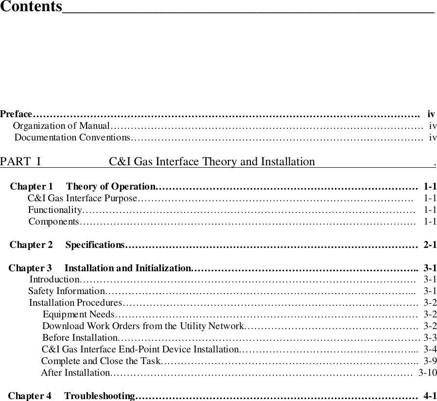 Contents______________________________________________Preface…………………………………………………………………………………………………….   iv     Organization of Manual…………………………………………………………………………………  iv     Documentation Conventions……………………………………………………………………………  ivPART  I                       C&amp;I Gas Interface Theory and Installation                                       .Chapter 1     Theory of Operation……………………………………………………………………  1-1          C&amp;I Gas Interface Purpose……………………………………………………………………….    1-1Functionality………………………………………………………………………………………   1-1Components……………………………………………………………………………………….   1-1Chapter 2     Specifications……………………………………………………………………………  2-1Chapter 3     Installation and Initialization…………………………………………………………..  3-1Introduction……………………………………………………………………………………….   3-1Safety Information………………………………………………………………………………...   3-1Installation Procedures…………………………………………………………………………….  3-2Equipment Needs………………………………………………………………………………  3-2Download Work Orders from the Utility Network…………………………………………….  3-2Before Installation……………………………………………………………………………… 3-3C&amp;I Gas Interface End-Point Device Installation……………………………………………...  3-4Complete and Close the Task…………………………………………………………………..  3-9After Installation………………………………………………………………………………  3-10Chapter 4     Troubleshooting…………………………………………………………………………  4-1