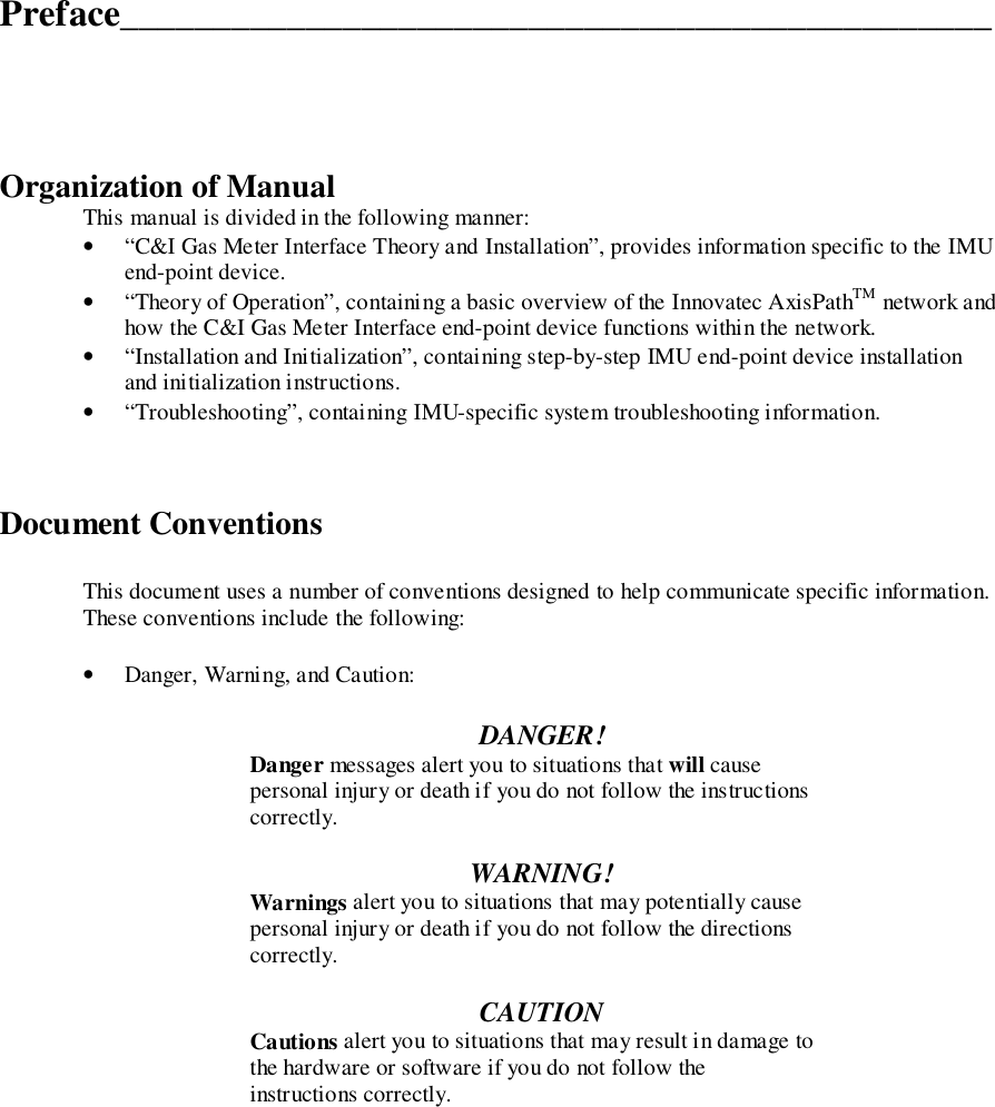 Preface_______________________________________________Organization of ManualThis manual is divided in the following manner:• “C&amp;I Gas Meter Interface Theory and Installation”, provides information specific to the IMUend-point device.• “Theory of Operation”, containing a basic overview of the Innovatec AxisPathTM network andhow the C&amp;I Gas Meter Interface end-point device functions within the network.• “Installation and Initialization”, containing step-by-step IMU end-point device installationand initialization instructions.• “Troubleshooting”, containing IMU-specific system troubleshooting information.Document ConventionsThis document uses a number of conventions designed to help communicate specific information.These conventions include the following:• Danger, Warning, and Caution:DANGER!Danger messages alert you to situations that will causepersonal injury or death if you do not follow the instructionscorrectly.WARNING!Warnings alert you to situations that may potentially causepersonal injury or death if you do not follow the directionscorrectly.CAUTIONCautions alert you to situations that may result in damage tothe hardware or software if you do not follow theinstructions correctly.