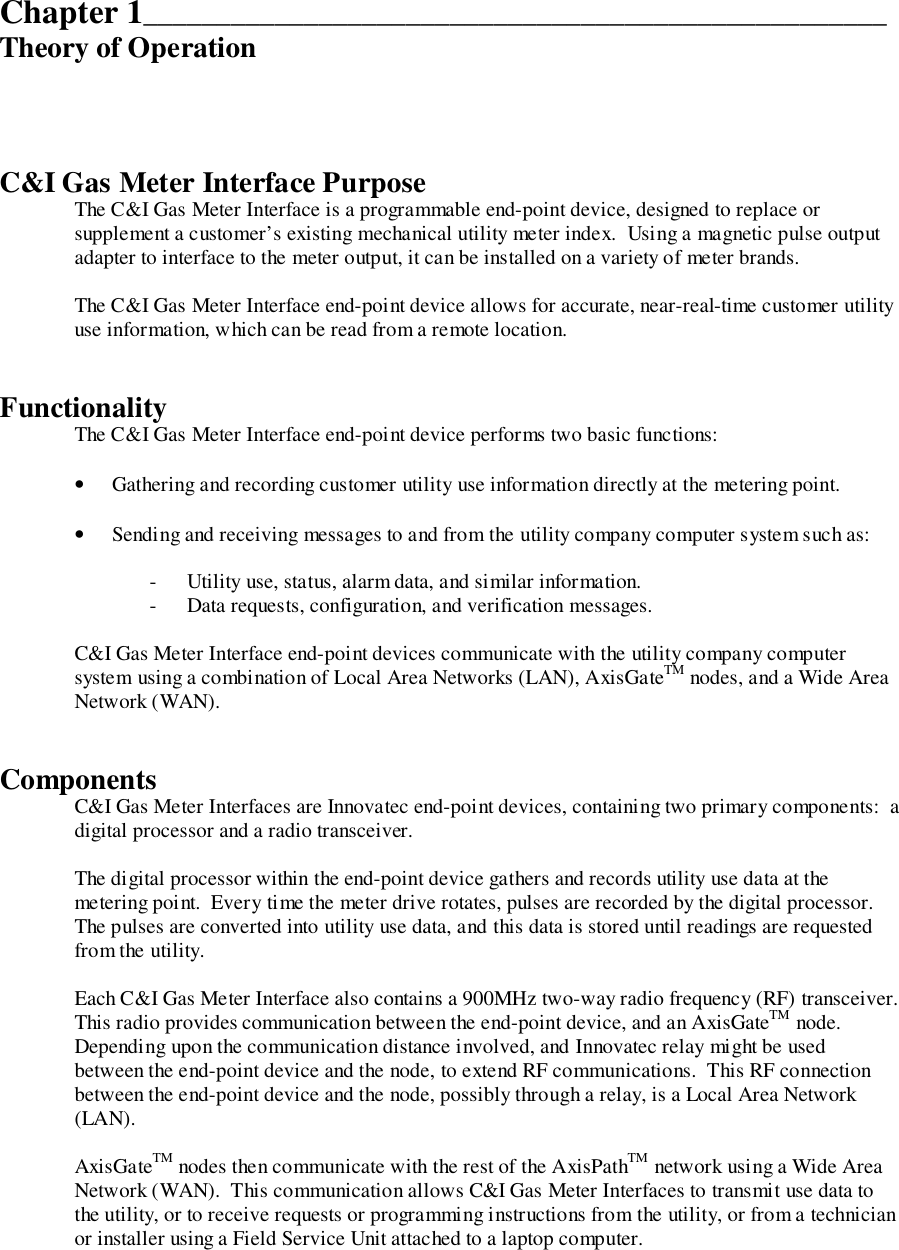 Chapter 1___________________________________________________Theory of OperationC&amp;I Gas Meter Interface PurposeThe C&amp;I Gas Meter Interface is a programmable end-point device, designed to replace orsupplement a customer’s existing mechanical utility meter index.  Using a magnetic pulse outputadapter to interface to the meter output, it can be installed on a variety of meter brands.The C&amp;I Gas Meter Interface end-point device allows for accurate, near-real-time customer utilityuse information, which can be read from a remote location.FunctionalityThe C&amp;I Gas Meter Interface end-point device performs two basic functions:• Gathering and recording customer utility use information directly at the metering point.• Sending and receiving messages to and from the utility company computer system such as:- Utility use, status, alarm data, and similar information.- Data requests, configuration, and verification messages.C&amp;I Gas Meter Interface end-point devices communicate with the utility company computersystem using a combination of Local Area Networks (LAN), AxisGateTM nodes, and a Wide AreaNetwork (WAN).ComponentsC&amp;I Gas Meter Interfaces are Innovatec end-point devices, containing two primary components:  adigital processor and a radio transceiver.The digital processor within the end-point device gathers and records utility use data at themetering point.  Every time the meter drive rotates, pulses are recorded by the digital processor.The pulses are converted into utility use data, and this data is stored until readings are requestedfrom the utility.Each C&amp;I Gas Meter Interface also contains a 900MHz two-way radio frequency (RF) transceiver.This radio provides communication between the end-point device, and an AxisGateTM node.Depending upon the communication distance involved, and Innovatec relay might be usedbetween the end-point device and the node, to extend RF communications.  This RF connectionbetween the end-point device and the node, possibly through a relay, is a Local Area Network(LAN).AxisGateTM nodes then communicate with the rest of the AxisPathTM network using a Wide AreaNetwork (WAN).  This communication allows C&amp;I Gas Meter Interfaces to transmit use data tothe utility, or to receive requests or programming instructions from the utility, or from a technicianor installer using a Field Service Unit attached to a laptop computer.