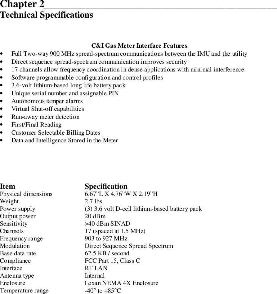 Chapter 2_____________________________________________Technical SpecificationsC&amp;I Gas Meter Interface Features• Full Two-way 900 MHz spread-spectrum communications between the IMU and the utility• Direct sequence spread-spectrum communication improves security• 17 channels allow frequency coordination in dense applications with minimal interference• Software programmable configuration and control profiles• 3.6-volt lithium-based long life battery pack• Unique serial number and assignable PIN• Autonomous tamper alarms• Virtual Shut-off capabilities• Run-away meter detection• First/Final Reading• Customer Selectable Billing Dates• Data and Intelligence Stored in the MeterItem SpecificationPhysical dimensions 6.67”L X 4.76”W X 2.19”HWeight 2.7 lbs.Power supply (3) 3.6 volt D-cell lithium-based battery packOutput power 20 dBmSensitivity &gt;40 dBm SINADChannels 17 (spaced at 1.5 MHz)Frequency range 903 to 927 MHzModulation Direct Sequence Spread SpectrumBase data rate 62.5 KB / secondCompliance FCC Part 15, Class CInterface RF LANAntenna type InternalEnclosure Lexan NEMA 4X EnclosureTemperature range -40° to +85°C