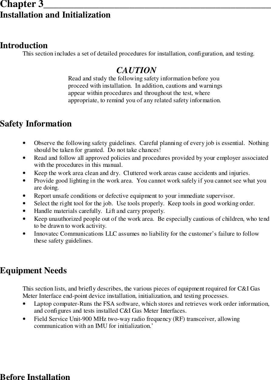 Chapter 3_____________________________________________Installation and InitializationIntroductionThis section includes a set of detailed procedures for installation, configuration, and testing.CAUTIONRead and study the following safety information before youproceed with installation.  In addition, cautions and warningsappear within procedures and throughout the test, whereappropriate, to remind you of any related safety information.Safety Information• Observe the following safety guidelines.  Careful planning of every job is essential.  Nothingshould be taken for granted.  Do not take chances!• Read and follow all approved policies and procedures provided by your employer associatedwith the procedures in this manual.• Keep the work area clean and dry.  Cluttered work areas cause accidents and injuries.• Provide good lighting in the work area.  You cannot work safely if you cannot see what youare doing.• Report unsafe conditions or defective equipment to your immediate supervisor.• Select the right tool for the job.  Use tools properly.  Keep tools in good working order.• Handle materials carefully.  Lift and carry properly.• Keep unauthorized people out of the work area.  Be especially cautious of children, who tendto be drawn to work activity.• Innovatec Communications LLC assumes no liability for the customer’s failure to followthese safety guidelines.Equipment NeedsThis section lists, and briefly describes, the various pieces of equipment required for C&amp;I GasMeter Interface end-point device installation, initialization, and testing processes.• Laptop computer-Runs the FSA software, which stores and retrieves work order information,and configures and tests installed C&amp;I Gas Meter Interfaces.• Field Service Unit-900 MHz two-way radio frequency (RF) transceiver, allowingcommunication with an IMU for initialization.’Before Installation