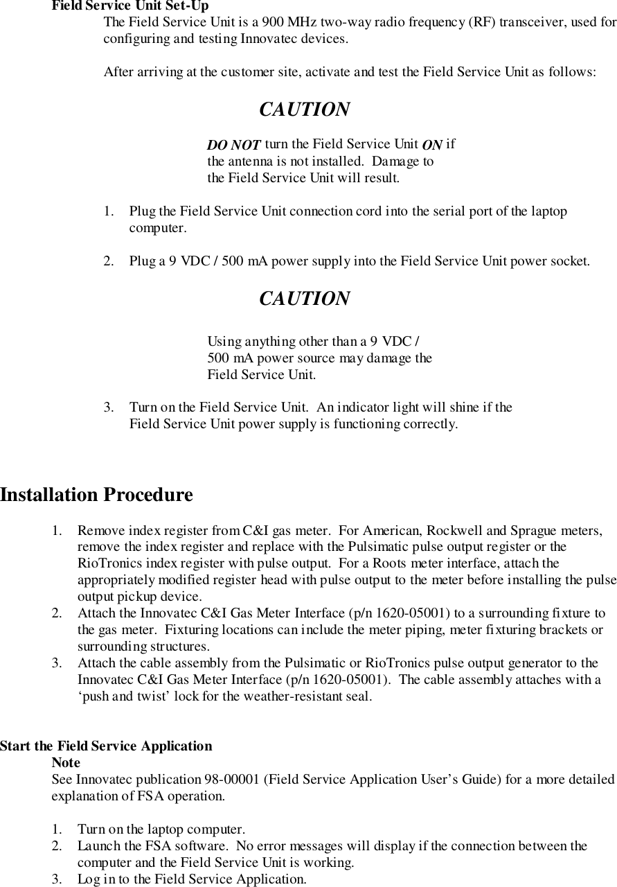 Field Service Unit Set-UpThe Field Service Unit is a 900 MHz two-way radio frequency (RF) transceiver, used forconfiguring and testing Innovatec devices.After arriving at the customer site, activate and test the Field Service Unit as follows:CAUTIONDO NOT turn the Field Service Unit ON ifthe antenna is not installed.  Damage tothe Field Service Unit will result.1. Plug the Field Service Unit connection cord into the serial port of the laptopcomputer.2. Plug a 9 VDC / 500 mA power supply into the Field Service Unit power socket.CAUTIONUsing anything other than a 9 VDC /500 mA power source may damage theField Service Unit.3. Turn on the Field Service Unit.  An indicator light will shine if theField Service Unit power supply is functioning correctly.Installation Procedure1. Remove index register from C&amp;I gas meter.  For American, Rockwell and Sprague meters,remove the index register and replace with the Pulsimatic pulse output register or theRioTronics index register with pulse output.  For a Roots meter interface, attach theappropriately modified register head with pulse output to the meter before installing the pulseoutput pickup device.2. Attach the Innovatec C&amp;I Gas Meter Interface (p/n 1620-05001) to a surrounding fixture tothe gas meter.  Fixturing locations can include the meter piping, meter fixturing brackets orsurrounding structures.3. Attach the cable assembly from the Pulsimatic or RioTronics pulse output generator to theInnovatec C&amp;I Gas Meter Interface (p/n 1620-05001).  The cable assembly attaches with a‘push and twist’ lock for the weather-resistant seal.Start the Field Service ApplicationNoteSee Innovatec publication 98-00001 (Field Service Application User’s Guide) for a more detailedexplanation of FSA operation.1. Turn on the laptop computer.2. Launch the FSA software.  No error messages will display if the connection between thecomputer and the Field Service Unit is working.3. Log in to the Field Service Application.