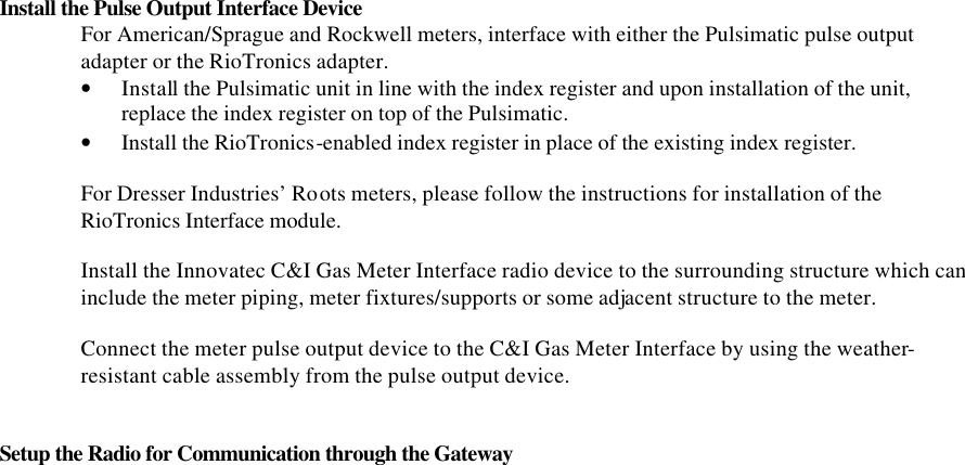 Install the Pulse Output Interface Device For American/Sprague and Rockwell meters, interface with either the Pulsimatic pulse output adapter or the RioTronics adapter. • Install the Pulsimatic unit in line with the index register and upon installation of the unit, replace the index register on top of the Pulsimatic. • Install the RioTronics-enabled index register in place of the existing index register.  For Dresser Industries’ Roots meters, please follow the instructions for installation of the RioTronics Interface module.  Install the Innovatec C&amp;I Gas Meter Interface radio device to the surrounding structure which can include the meter piping, meter fixtures/supports or some adjacent structure to the meter.  Connect the meter pulse output device to the C&amp;I Gas Meter Interface by using the weather-resistant cable assembly from the pulse output device.   Setup the Radio for Communication through the Gateway                                       