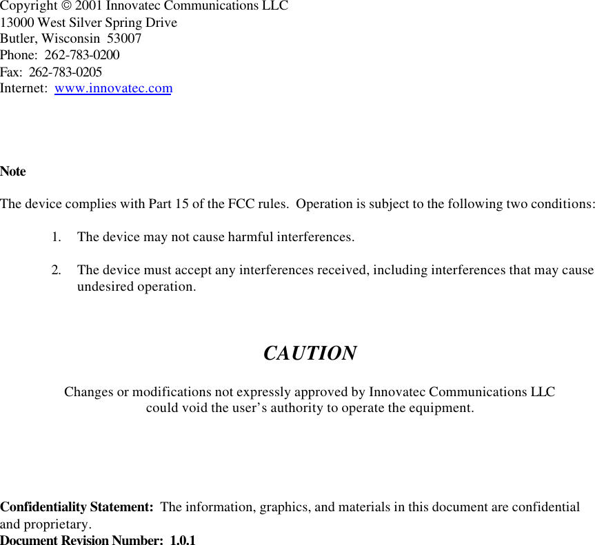      Copyright  2001 Innovatec Communications LLC 13000 West Silver Spring Drive Butler, Wisconsin  53007 Phone:  262-783-0200 Fax:  262-783-0205 Internet:  www.innovatec.com     Note  The device complies with Part 15 of the FCC rules.  Operation is subject to the following two conditions:  1. The device may not cause harmful interferences.  2. The device must accept any interferences received, including interferences that may cause undesired operation.    CAUTION  Changes or modifications not expressly approved by Innovatec Communications LLC could void the user’s authority to operate the equipment.      Confidentiality Statement:  The information, graphics, and materials in this document are confidential and proprietary. Document Revision Number:  1.0.1            
