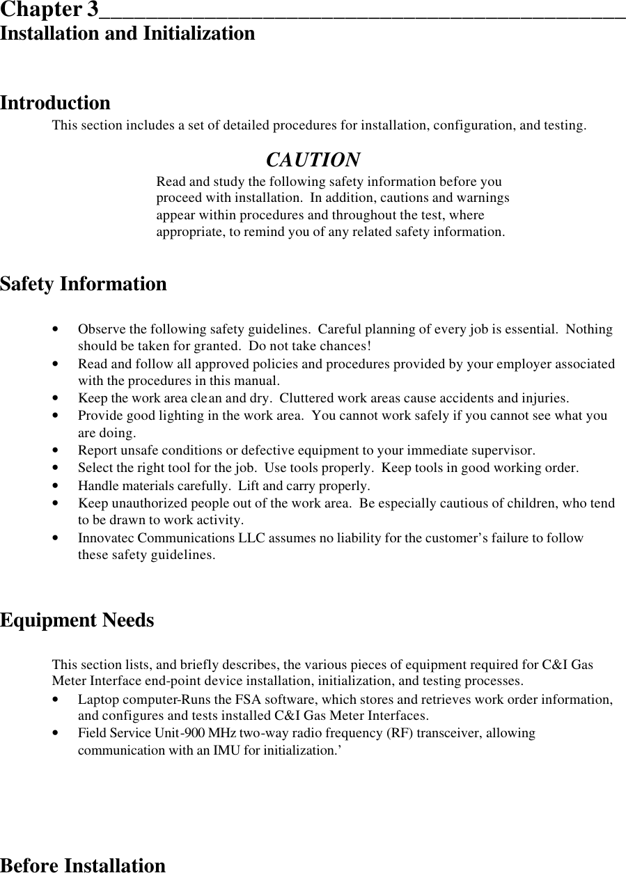  Chapter 3_____________________________________________ Installation and Initialization   Introduction  This section includes a set of detailed procedures for installation, configuration, and testing.  CAUTION Read and study the following safety information before you proceed with installation.  In addition, cautions and warnings appear within procedures and throughout the test, where appropriate, to remind you of any related safety information.   Safety Information  • Observe the following safety guidelines.  Careful planning of every job is essential.  Nothing should be taken for granted.  Do not take chances! • Read and follow all approved policies and procedures provided by your employer associated with the procedures in this manual. • Keep the work area clean and dry.  Cluttered work areas cause accidents and injuries. • Provide good lighting in the work area.  You cannot work safely if you cannot see what you are doing. • Report unsafe conditions or defective equipment to your immediate supervisor. • Select the right tool for the job.  Use tools properly.  Keep tools in good working order. • Handle materials carefully.  Lift and carry properly. • Keep unauthorized people out of the work area.  Be especially cautious of children, who tend to be drawn to work activity. • Innovatec Communications LLC assumes no liability for the customer’s failure to follow these safety guidelines.   Equipment Needs  This section lists, and briefly describes, the various pieces of equipment required for C&amp;I Gas Meter Interface end-point device installation, initialization, and testing processes. • Laptop computer-Runs the FSA software, which stores and retrieves work order information, and configures and tests installed C&amp;I Gas Meter Interfaces. • Field Service Unit-900 MHz two-way radio frequency (RF) transceiver, allowing communication with an IMU for initialization.’      Before Installation  