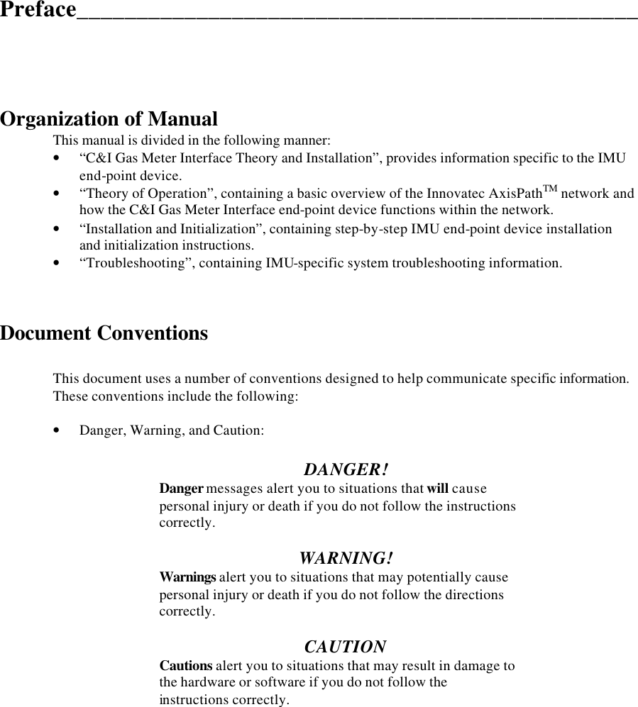  Preface_______________________________________________      Organization of Manual  This manual is divided in the following manner: • “C&amp;I Gas Meter Interface Theory and Installation”, provides information specific to the IMU end-point device. • “Theory of Operation”, containing a basic overview of the Innovatec AxisPathTM network and how the C&amp;I Gas Meter Interface end-point device functions within the network. • “Installation and Initialization”, containing step-by-step IMU end-point device installation and initialization instructions. • “Troubleshooting”, containing IMU-specific system troubleshooting information.    Document Conventions  This document uses a number of conventions designed to help communicate specific information.  These conventions include the following:  • Danger, Warning, and Caution:  DANGER!   Danger messages alert you to situations that will cause   personal injury or death if you do not follow the instructions   correctly.  WARNING!   Warnings alert you to situations that may potentially cause   personal injury or death if you do not follow the directions   correctly.  CAUTION   Cautions alert you to situations that may result in damage to   the hardware or software if you do not follow the   instructions correctly.              