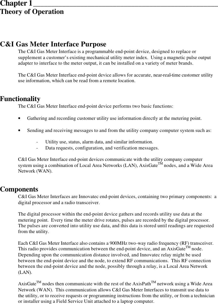  Chapter 1___________________________________________________ Theory of Operation    C&amp;I Gas Meter Interface Purpose The C&amp;I Gas Meter Interface is a programmable end-point device, designed to replace or supplement a customer’s existing mechanical utility meter index.  Using a magnetic pulse output adapter to interface to the meter output, it can be installed on a variety of meter brands.  The C&amp;I Gas Meter Interface end-point device allows for accurate, near-real-time customer utility use information, which can be read from a remote location.   Functionality  The C&amp;I Gas Meter Interface end-point device performs two basic functions:  • Gathering and recording customer utility use information directly at the metering point.  • Sending and receiving messages to and from the utility company computer system such as:  - Utility use, status, alarm data, and similar information. - Data requests, configuration, and verification messages.  C&amp;I Gas Meter Interface end-point devices communicate with the utility company computer system using a combination of Local Area Networks (LAN), AxisGateTM nodes, and a Wide Area Network (WAN).   Components C&amp;I Gas Meter Interfaces are Innovatec end-point devices, containing two primary components:  a digital processor and a radio transceiver.  The digital processor within the end-point device gathers and records utility use data at the metering point.  Every time the meter drive rotates, pulses are recorded by the digital processor.  The pulses are converted into utility use data, and this data is stored until readings are requested from the utility.  Each C&amp;I Gas Meter Interface also contains a 900MHz two-way radio frequency (RF) transceiver.  This radio provides communication between the end-point device, and an AxisGateTM node.  Depending upon the communication distance involved, and Innovatec relay might be used between the end-point device and the node, to extend RF communications.  This RF connection between the end-point device and the node, possibly through a relay, is a Local Area Network (LAN).  AxisGateTM nodes then communicate with the rest of the AxisPathTM network using a Wide Area Network (WAN).  This communication allows C&amp;I Gas Meter Interfaces to transmit use data to the utility, or to receive requests or programming instructions from the utility, or from a technician or installer using a Field Service Unit attached to a laptop computer.  