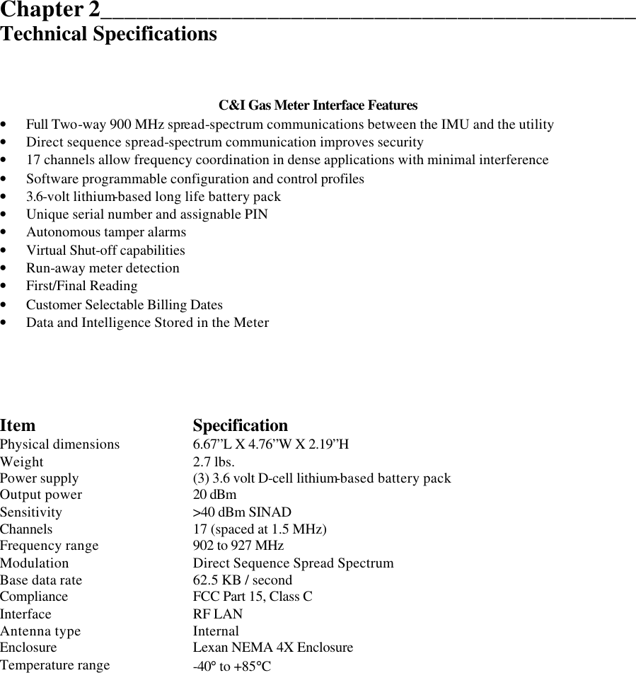  Chapter 2_____________________________________________ Technical Specifications    C&amp;I Gas Meter Interface Features • Full Two-way 900 MHz spread-spectrum communications between the IMU and the utility • Direct sequence spread-spectrum communication improves security • 17 channels allow frequency coordination in dense applications with minimal interference • Software programmable configuration and control profiles • 3.6-volt lithium-based long life battery pack • Unique serial number and assignable PIN • Autonomous tamper alarms  • Virtual Shut-off capabilities • Run-away meter detection • First/Final Reading • Customer Selectable Billing Dates • Data and Intelligence Stored in the Meter      Item Specification Physical dimensions 6.67”L X 4.76”W X 2.19”H Weight 2.7 lbs. Power supply (3) 3.6 volt D-cell lithium-based battery pack  Output power 20 dBm Sensitivity &gt;40 dBm SINAD Channels  17 (spaced at 1.5 MHz) Frequency range 902 to 927 MHz Modulation Direct Sequence Spread Spectrum Base data rate 62.5 KB / second Compliance FCC Part 15, Class C Interface RF LAN Antenna type Internal Enclosure Lexan NEMA 4X Enclosure Temperature range -40° to +85°C            