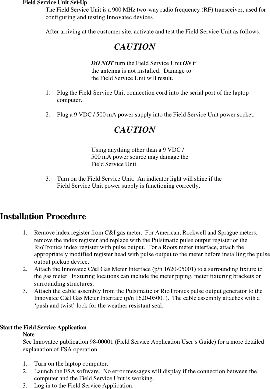  Field Service Unit Set-Up The Field Service Unit is a 900 MHz two-way radio frequency (RF) transceiver, used for configuring and testing Innovatec devices.    After arriving at the customer site, activate and test the Field Service Unit as follows:       CAUTION      DO NOT turn the Field Service Unit ON if     the antenna is not installed.  Damage to     the Field Service Unit will result.  1. Plug the Field Service Unit connection cord into the serial port of the laptop computer.  2. Plug a 9 VDC / 500 mA power supply into the Field Service Unit power socket.  CAUTION      Using anything other than a 9 VDC /  500 mA power source may damage the     Field Service Unit.  3. Turn on the Field Service Unit.  An indicator light will shine if the  Field Service Unit power supply is functioning correctly.    Installation Procedure  1. Remove index register from C&amp;I gas meter.  For American, Rockwell and Sprague meters, remove the index register and replace with the Pulsimatic pulse output register or the RioTronics index register with pulse output.  For a Roots meter interface, attach the appropriately modified register head with pulse output to the meter before installing the pulse output pickup device. 2. Attach the Innovatec C&amp;I Gas Meter Interface (p/n 1620-05001) to a surrounding fixture to the gas meter.  Fixturing locations can include the meter piping, meter fixturing brackets or surrounding structures.  3. Attach the cable assembly from the Pulsimatic or RioTronics pulse output generator to the Innovatec C&amp;I Gas Meter Interface (p/n 1620-05001).  The cable assembly attaches with a ‘push and twist’ lock for the weather-resistant seal.   Start the Field Service Application  Note See Innovatec publication 98-00001 (Field Service Application User’s Guide) for a more detailed explanation of FSA operation.  1. Turn on the laptop computer. 2. Launch the FSA software.  No error messages will display if the connection between the computer and the Field Service Unit is working. 3. Log in to the Field Service Application.   