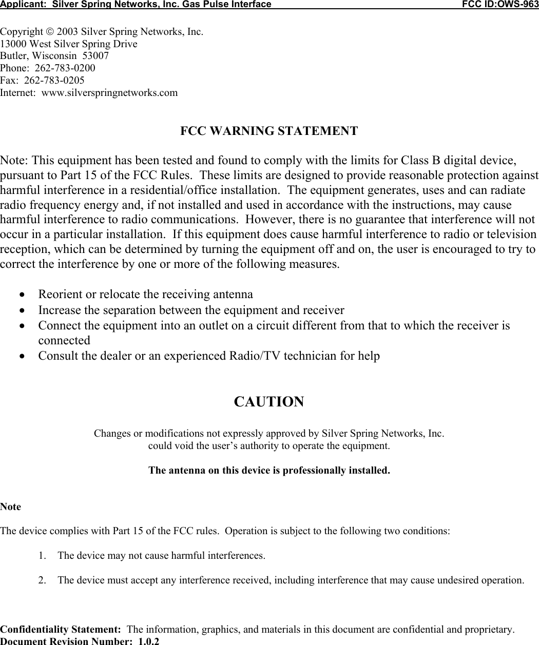 Applicant:  Silver Spring Networks, Inc. Gas Pulse Interface                                                            FCC ID:OWS-963  Copyright  2003 Silver Spring Networks, Inc. 13000 West Silver Spring Drive Butler, Wisconsin  53007 Phone:  262-783-0200 Fax:  262-783-0205 Internet:  www.silverspringnetworks.com   FCC WARNING STATEMENT  Note: This equipment has been tested and found to comply with the limits for Class B digital device, pursuant to Part 15 of the FCC Rules.  These limits are designed to provide reasonable protection against harmful interference in a residential/office installation.  The equipment generates, uses and can radiate radio frequency energy and, if not installed and used in accordance with the instructions, may cause harmful interference to radio communications.  However, there is no guarantee that interference will not occur in a particular installation.  If this equipment does cause harmful interference to radio or television reception, which can be determined by turning the equipment off and on, the user is encouraged to try to correct the interference by one or more of the following measures.  • Reorient or relocate the receiving antenna • Increase the separation between the equipment and receiver • Connect the equipment into an outlet on a circuit different from that to which the receiver is connected • Consult the dealer or an experienced Radio/TV technician for help   CAUTION  Changes or modifications not expressly approved by Silver Spring Networks, Inc. could void the user’s authority to operate the equipment.  The antenna on this device is professionally installed.   Note  The device complies with Part 15 of the FCC rules.  Operation is subject to the following two conditions:  1. The device may not cause harmful interferences.  2. The device must accept any interference received, including interference that may cause undesired operation.    Confidentiality Statement:  The information, graphics, and materials in this document are confidential and proprietary. Document Revision Number:  1.0.2 