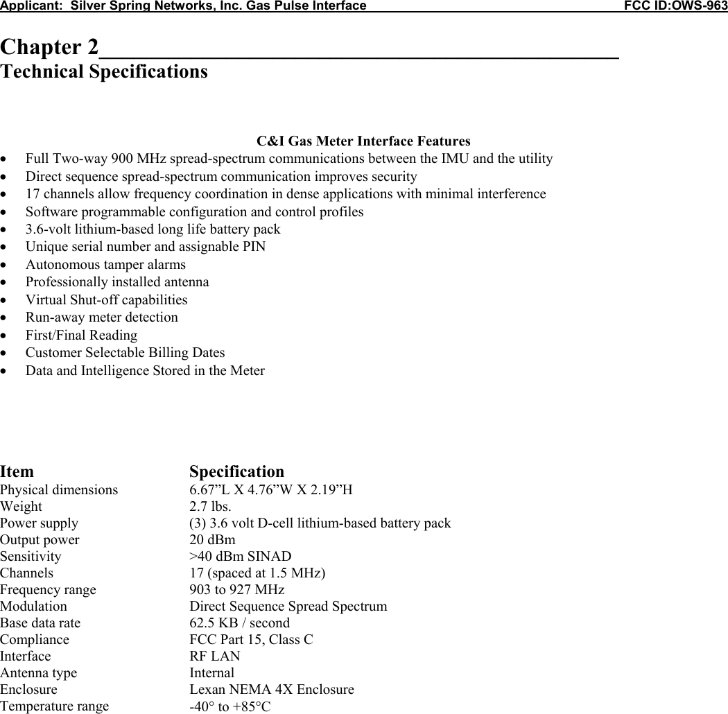 Applicant:  Silver Spring Networks, Inc. Gas Pulse Interface                                                            FCC ID:OWS-963  Chapter 2_____________________________________________ Technical Specifications    C&amp;I Gas Meter Interface Features • Full Two-way 900 MHz spread-spectrum communications between the IMU and the utility • Direct sequence spread-spectrum communication improves security • 17 channels allow frequency coordination in dense applications with minimal interference • Software programmable configuration and control profiles • 3.6-volt lithium-based long life battery pack • Unique serial number and assignable PIN • Autonomous tamper alarms • Professionally installed antenna • Virtual Shut-off capabilities • Run-away meter detection • First/Final Reading • Customer Selectable Billing Dates • Data and Intelligence Stored in the Meter      Item Specification Physical dimensions  6.67”L X 4.76”W X 2.19”H Weight 2.7 lbs. Power supply  (3) 3.6 volt D-cell lithium-based battery pack  Output power  20 dBm Sensitivity  &gt;40 dBm SINAD Channels  17 (spaced at 1.5 MHz) Frequency range  903 to 927 MHz Modulation  Direct Sequence Spread Spectrum Base data rate  62.5 KB / second Compliance  FCC Part 15, Class C Interface RF LAN Antenna type  Internal Enclosure  Lexan NEMA 4X Enclosure Temperature range  -40° to +85°C            