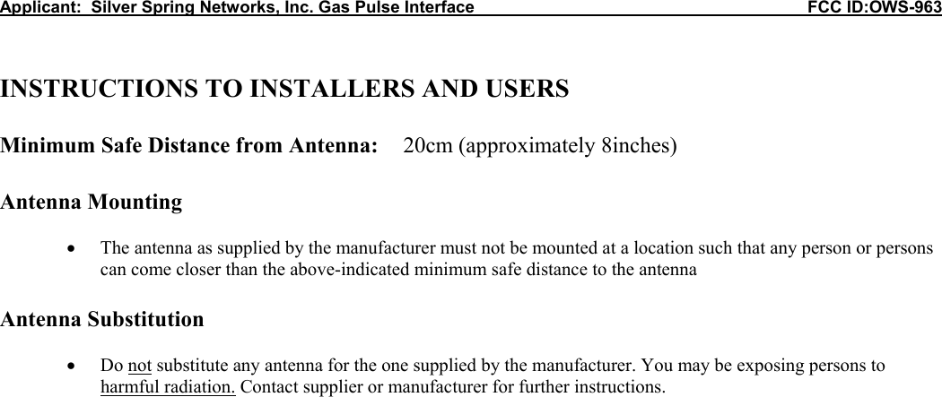 Applicant:  Silver Spring Networks, Inc. Gas Pulse Interface                                                            FCC ID:OWS-963   INSTRUCTIONS TO INSTALLERS AND USERS  Minimum Safe Distance from Antenna:  20cm (approximately 8inches)  Antenna Mounting  • The antenna as supplied by the manufacturer must not be mounted at a location such that any person or persons can come closer than the above-indicated minimum safe distance to the antenna   Antenna Substitution  • Do not substitute any antenna for the one supplied by the manufacturer. You may be exposing persons to harmful radiation. Contact supplier or manufacturer for further instructions. 