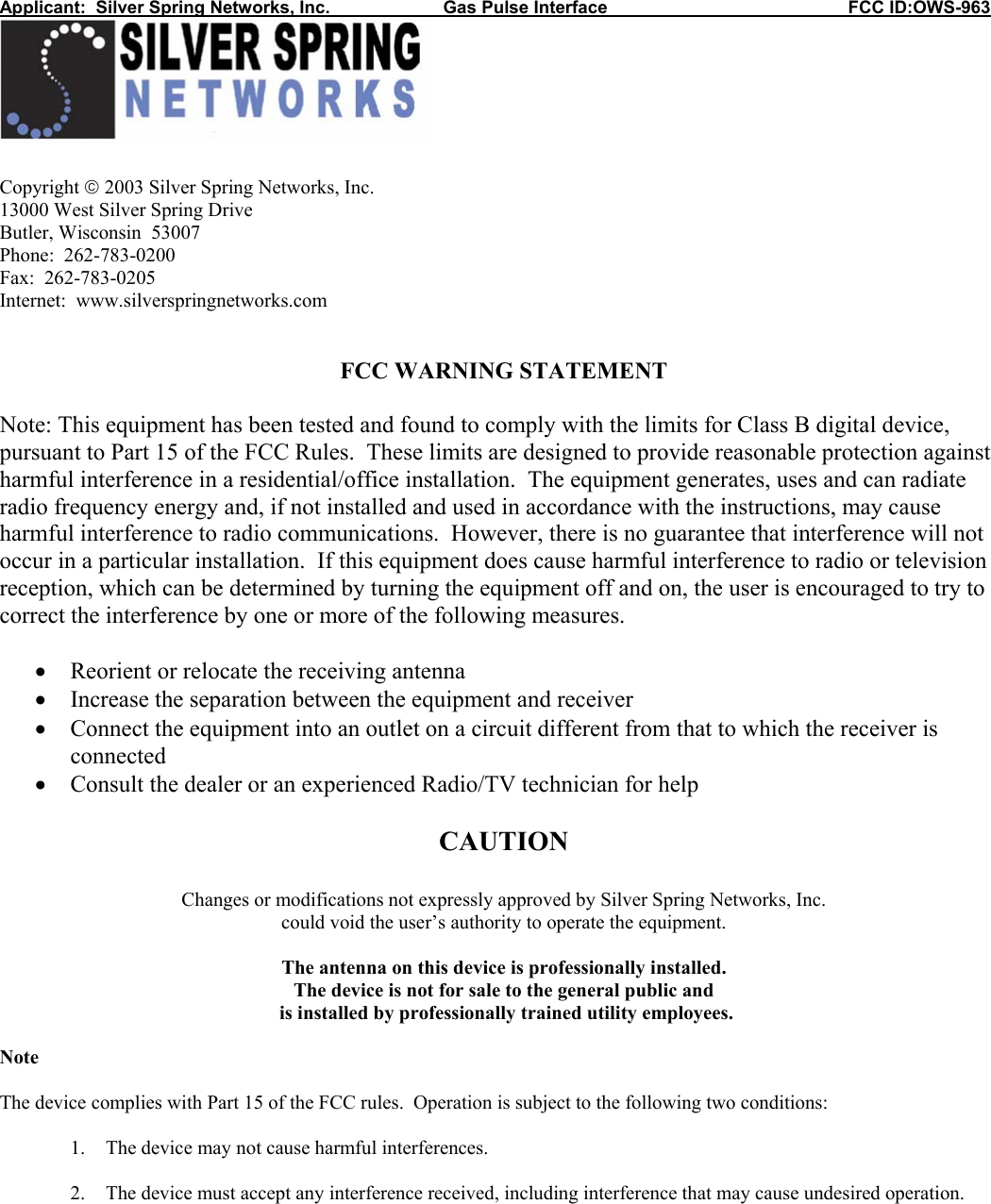 Applicant:  Silver Spring Networks, Inc.                       Gas Pulse Interface                                                 FCC ID:OWS-963   Copyright  2003 Silver Spring Networks, Inc. 13000 West Silver Spring Drive Butler, Wisconsin  53007 Phone:  262-783-0200 Fax:  262-783-0205 Internet:  www.silverspringnetworks.com   FCC WARNING STATEMENT  Note: This equipment has been tested and found to comply with the limits for Class B digital device, pursuant to Part 15 of the FCC Rules.  These limits are designed to provide reasonable protection against harmful interference in a residential/office installation.  The equipment generates, uses and can radiate radio frequency energy and, if not installed and used in accordance with the instructions, may cause harmful interference to radio communications.  However, there is no guarantee that interference will not occur in a particular installation.  If this equipment does cause harmful interference to radio or television reception, which can be determined by turning the equipment off and on, the user is encouraged to try to correct the interference by one or more of the following measures.  • Reorient or relocate the receiving antenna • Increase the separation between the equipment and receiver • Connect the equipment into an outlet on a circuit different from that to which the receiver is connected • Consult the dealer or an experienced Radio/TV technician for help  CAUTION  Changes or modifications not expressly approved by Silver Spring Networks, Inc. could void the user’s authority to operate the equipment.  The antenna on this device is professionally installed.   The device is not for sale to the general public and  is installed by professionally trained utility employees.  Note  The device complies with Part 15 of the FCC rules.  Operation is subject to the following two conditions:  1. The device may not cause harmful interferences.  2. The device must accept any interference received, including interference that may cause undesired operation. 