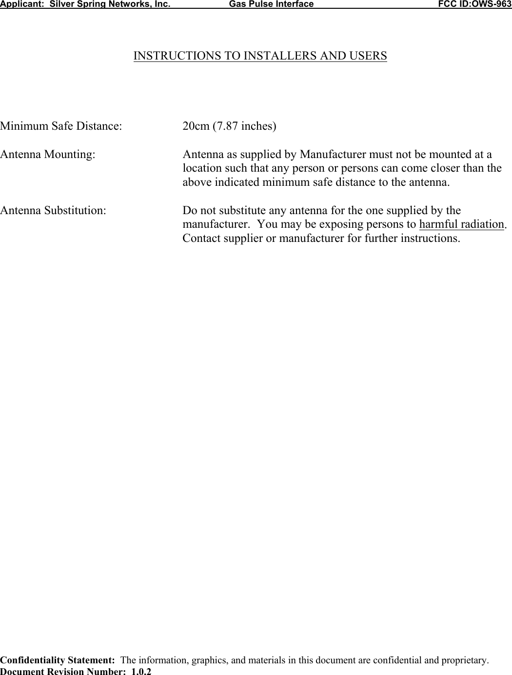 Applicant:  Silver Spring Networks, Inc.                       Gas Pulse Interface                                                 FCC ID:OWS-963    INSTRUCTIONS TO INSTALLERS AND USERS     Minimum Safe Distance:    20cm (7.87 inches)  Antenna Mounting:   Antenna as supplied by Manufacturer must not be mounted at a location such that any person or persons can come closer than the above indicated minimum safe distance to the antenna.  Antenna Substitution:  Do not substitute any antenna for the one supplied by the manufacturer.  You may be exposing persons to harmful radiation.  Contact supplier or manufacturer for further instructions.                                    Confidentiality Statement:  The information, graphics, and materials in this document are confidential and proprietary. Document Revision Number:  1.0.2 