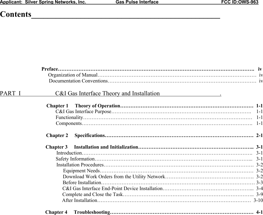 Applicant:  Silver Spring Networks, Inc.                       Gas Pulse Interface                                                 FCC ID:OWS-963 Contents______________________________________________      Preface…………………………………………………………………………………………………….   iv       Organization of Manual…………………………………………………………………………………  iv      Documentation Conventions……………………………………………………………………………  iv  PART  I    C&amp;I Gas Interface Theory and Installation                                       .   Chapter 1     Theory of Operation……………………………………………………………………  1-1           C&amp;I Gas Interface Purpose……………………………………………………………………….    1-1 Functionality………………………………………………………………………………………   1-1 Components……………………………………………………………………………………….   1-1  Chapter 2     Specifications……………………………………………………………………………  2-1  Chapter 3     Installation and Initialization…………………………………………………………..  3-1 Introduction……………………………………………………………………………………….   3-1 Safety Information………………………………………………………………………………...   3-1 Installation Procedures…………………………………………………………………………….  3-2 Equipment Needs………………………………………………………………………………  3-2 Download Work Orders from the Utility Network…………………………………………….  3-2 Before Installation……………………………………………………………………………… 3-3 C&amp;I Gas Interface End-Point Device Installation……………………………………………...  3-4 Complete and Close the Task…………………………………………………………………..  3-9 After Installation………………………………………………………………………………  3-10  Chapter 4     Troubleshooting…………………………………………………………………………  4-1                  