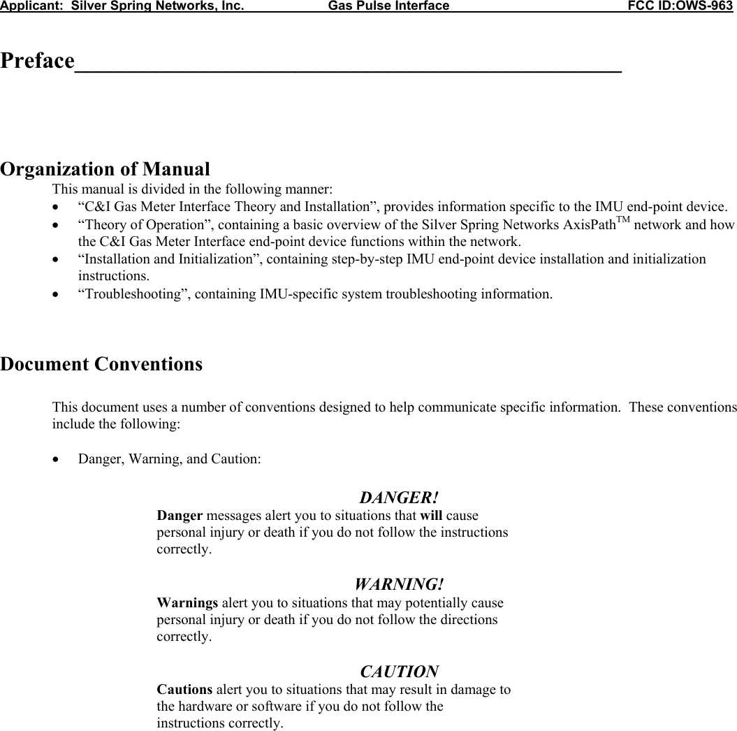 Applicant:  Silver Spring Networks, Inc.                       Gas Pulse Interface                                                 FCC ID:OWS-963   Preface_______________________________________________      Organization of Manual   This manual is divided in the following manner: • “C&amp;I Gas Meter Interface Theory and Installation”, provides information specific to the IMU end-point device. • “Theory of Operation”, containing a basic overview of the Silver Spring Networks AxisPathTM network and how the C&amp;I Gas Meter Interface end-point device functions within the network. • “Installation and Initialization”, containing step-by-step IMU end-point device installation and initialization instructions. • “Troubleshooting”, containing IMU-specific system troubleshooting information.    Document Conventions  This document uses a number of conventions designed to help communicate specific information.  These conventions include the following:  • Danger, Warning, and Caution:  DANGER!   Danger messages alert you to situations that will cause   personal injury or death if you do not follow the instructions   correctly.  WARNING!   Warnings alert you to situations that may potentially cause   personal injury or death if you do not follow the directions   correctly.  CAUTION   Cautions alert you to situations that may result in damage to   the hardware or software if you do not follow the   instructions correctly.             