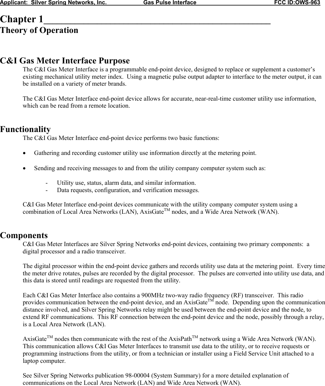 Applicant:  Silver Spring Networks, Inc.                       Gas Pulse Interface                                                 FCC ID:OWS-963  Chapter 1___________________________________________________ Theory of Operation   C&amp;I Gas Meter Interface Purpose The C&amp;I Gas Meter Interface is a programmable end-point device, designed to replace or supplement a customer’s existing mechanical utility meter index.  Using a magnetic pulse output adapter to interface to the meter output, it can be installed on a variety of meter brands.  The C&amp;I Gas Meter Interface end-point device allows for accurate, near-real-time customer utility use information, which can be read from a remote location.   Functionality  The C&amp;I Gas Meter Interface end-point device performs two basic functions:  • Gathering and recording customer utility use information directly at the metering point.  • Sending and receiving messages to and from the utility company computer system such as:  - Utility use, status, alarm data, and similar information. - Data requests, configuration, and verification messages.  C&amp;I Gas Meter Interface end-point devices communicate with the utility company computer system using a combination of Local Area Networks (LAN), AxisGateTM nodes, and a Wide Area Network (WAN).   Components C&amp;I Gas Meter Interfaces are Silver Spring Networks end-point devices, containing two primary components:  a digital processor and a radio transceiver.  The digital processor within the end-point device gathers and records utility use data at the metering point.  Every time the meter drive rotates, pulses are recorded by the digital processor.  The pulses are converted into utility use data, and this data is stored until readings are requested from the utility.  Each C&amp;I Gas Meter Interface also contains a 900MHz two-way radio frequency (RF) transceiver.  This radio provides communication between the end-point device, and an AxisGateTM node.  Depending upon the communication distance involved, and Silver Spring Networks relay might be used between the end-point device and the node, to extend RF communications.  This RF connection between the end-point device and the node, possibly through a relay, is a Local Area Network (LAN).  AxisGateTM nodes then communicate with the rest of the AxisPathTM network using a Wide Area Network (WAN).  This communication allows C&amp;I Gas Meter Interfaces to transmit use data to the utility, or to receive requests or programming instructions from the utility, or from a technician or installer using a Field Service Unit attached to a laptop computer.  See Silver Spring Networks publication 98-00004 (System Summary) for a more detailed explanation of communications on the Local Area Network (LAN) and Wide Area Network (WAN).   