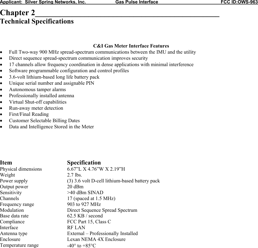 Applicant:  Silver Spring Networks, Inc.                       Gas Pulse Interface                                                 FCC ID:OWS-963 Chapter 2_____________________________________________ Technical Specifications    C&amp;I Gas Meter Interface Features • Full Two-way 900 MHz spread-spectrum communications between the IMU and the utility • Direct sequence spread-spectrum communication improves security • 17 channels allow frequency coordination in dense applications with minimal interference • Software programmable configuration and control profiles • 3.6-volt lithium-based long life battery pack • Unique serial number and assignable PIN • Autonomous tamper alarms • Professionally installed antenna • Virtual Shut-off capabilities • Run-away meter detection • First/Final Reading • Customer Selectable Billing Dates • Data and Intelligence Stored in the Meter      Item Specification Physical dimensions  6.67”L X 4.76”W X 2.19”H Weight 2.7 lbs. Power supply  (3) 3.6 volt D-cell lithium-based battery pack  Output power  20 dBm Sensitivity  &gt;40 dBm SINAD Channels  17 (spaced at 1.5 MHz) Frequency range  903 to 927 MHz Modulation  Direct Sequence Spread Spectrum Base data rate  62.5 KB / second Compliance  FCC Part 15, Class C Interface RF LAN Antenna type  External – Professionally Installed Enclosure  Lexan NEMA 4X Enclosure Temperature range  -40° to +85°C             