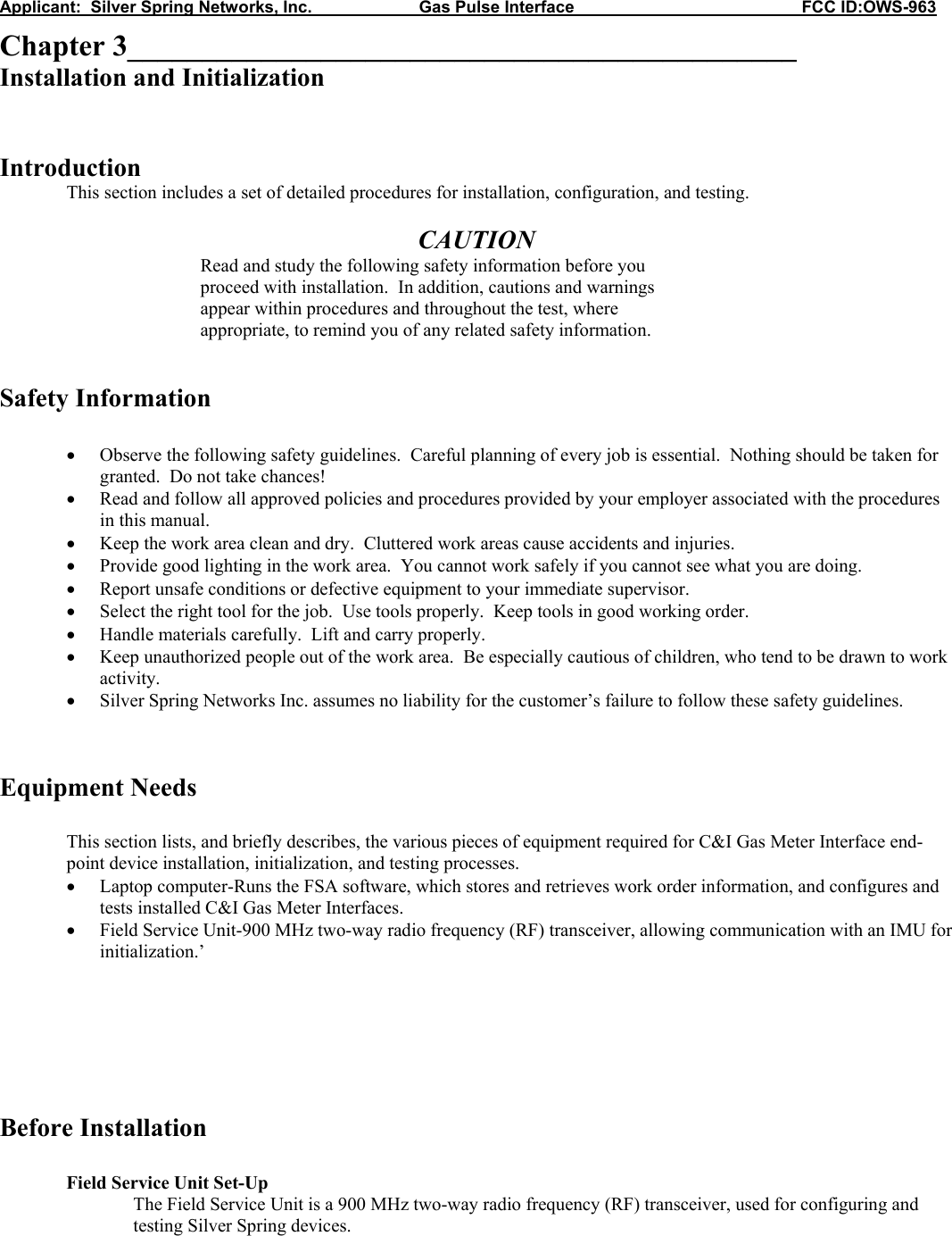 Applicant:  Silver Spring Networks, Inc.                       Gas Pulse Interface                                                 FCC ID:OWS-963 Chapter 3_____________________________________________ Installation and Initialization   Introduction  This section includes a set of detailed procedures for installation, configuration, and testing.  CAUTION Read and study the following safety information before you proceed with installation.  In addition, cautions and warnings appear within procedures and throughout the test, where appropriate, to remind you of any related safety information.   Safety Information  • Observe the following safety guidelines.  Careful planning of every job is essential.  Nothing should be taken for granted.  Do not take chances! • Read and follow all approved policies and procedures provided by your employer associated with the procedures in this manual. • Keep the work area clean and dry.  Cluttered work areas cause accidents and injuries. • Provide good lighting in the work area.  You cannot work safely if you cannot see what you are doing. • Report unsafe conditions or defective equipment to your immediate supervisor. • Select the right tool for the job.  Use tools properly.  Keep tools in good working order. • Handle materials carefully.  Lift and carry properly. • Keep unauthorized people out of the work area.  Be especially cautious of children, who tend to be drawn to work activity. • Silver Spring Networks Inc. assumes no liability for the customer’s failure to follow these safety guidelines.   Equipment Needs  This section lists, and briefly describes, the various pieces of equipment required for C&amp;I Gas Meter Interface end-point device installation, initialization, and testing processes. • Laptop computer-Runs the FSA software, which stores and retrieves work order information, and configures and tests installed C&amp;I Gas Meter Interfaces. • Field Service Unit-900 MHz two-way radio frequency (RF) transceiver, allowing communication with an IMU for initialization.’       Before Installation   Field Service Unit Set-Up The Field Service Unit is a 900 MHz two-way radio frequency (RF) transceiver, used for configuring and testing Silver Spring devices.  