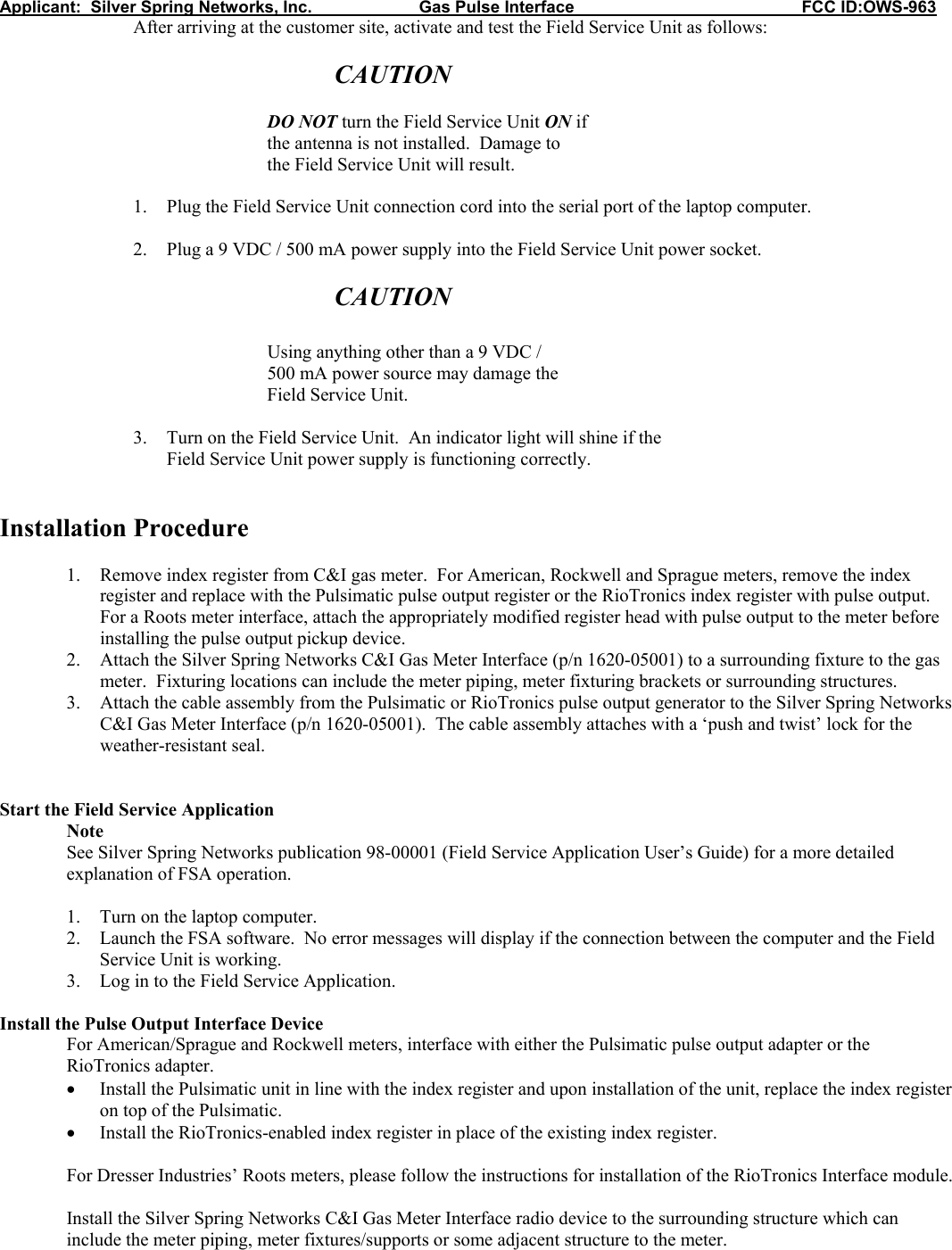 Applicant:  Silver Spring Networks, Inc.                       Gas Pulse Interface                                                 FCC ID:OWS-963     After arriving at the customer site, activate and test the Field Service Unit as follows:       CAUTION      DO NOT turn the Field Service Unit ON if     the antenna is not installed.  Damage to     the Field Service Unit will result.  1. Plug the Field Service Unit connection cord into the serial port of the laptop computer.  2. Plug a 9 VDC / 500 mA power supply into the Field Service Unit power socket.  CAUTION      Using anything other than a 9 VDC /  500 mA power source may damage the     Field Service Unit.  3. Turn on the Field Service Unit.  An indicator light will shine if the  Field Service Unit power supply is functioning correctly.   Installation Procedure  1. Remove index register from C&amp;I gas meter.  For American, Rockwell and Sprague meters, remove the index register and replace with the Pulsimatic pulse output register or the RioTronics index register with pulse output.  For a Roots meter interface, attach the appropriately modified register head with pulse output to the meter before installing the pulse output pickup device. 2. Attach the Silver Spring Networks C&amp;I Gas Meter Interface (p/n 1620-05001) to a surrounding fixture to the gas meter.  Fixturing locations can include the meter piping, meter fixturing brackets or surrounding structures.  3. Attach the cable assembly from the Pulsimatic or RioTronics pulse output generator to the Silver Spring Networks C&amp;I Gas Meter Interface (p/n 1620-05001).  The cable assembly attaches with a ‘push and twist’ lock for the weather-resistant seal.   Start the Field Service Application  Note See Silver Spring Networks publication 98-00001 (Field Service Application User’s Guide) for a more detailed explanation of FSA operation.  1. Turn on the laptop computer. 2. Launch the FSA software.  No error messages will display if the connection between the computer and the Field Service Unit is working. 3. Log in to the Field Service Application.  Install the Pulse Output Interface Device For American/Sprague and Rockwell meters, interface with either the Pulsimatic pulse output adapter or the RioTronics adapter. • Install the Pulsimatic unit in line with the index register and upon installation of the unit, replace the index register on top of the Pulsimatic. • Install the RioTronics-enabled index register in place of the existing index register.  For Dresser Industries’ Roots meters, please follow the instructions for installation of the RioTronics Interface module.  Install the Silver Spring Networks C&amp;I Gas Meter Interface radio device to the surrounding structure which can include the meter piping, meter fixtures/supports or some adjacent structure to the meter. 