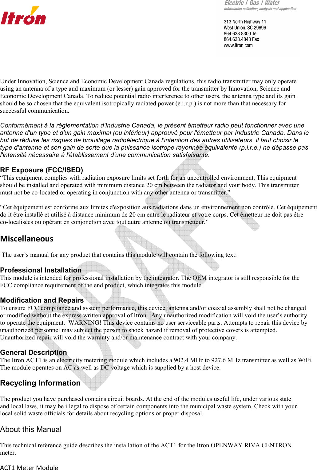       ACT1 Meter Module   Under Innovation, Science and Economic Development Canada regulations, this radio transmitter may only operate using an antenna of a type and maximum (or lesser) gain approved for the transmitter by Innovation, Science and Economic Development Canada. To reduce potential radio interference to other users, the antenna type and its gain should be so chosen that the equivalent isotropically radiated power (e.i.r.p.) is not more than that necessary for successful communication.  Conformément à la réglementation d&apos;Industrie Canada, le présent émetteur radio peut fonctionner avec une antenne d&apos;un type et d&apos;un gain maximal (ou inférieur) approuvé pour l&apos;émetteur par Industrie Canada. Dans le but de réduire les risques de brouillage radioélectrique à l&apos;intention des autres utilisateurs, il faut choisir le type d&apos;antenne et son gain de sorte que la puissance isotrope rayonnée équivalente (p.i.r.e.) ne dépasse pas l&apos;intensité nécessaire à l&apos;établissement d&apos;une communication satisfaisante.  RF Exposure (FCC/ISED) “This equipment complies with radiation exposure limits set forth for an uncontrolled environment. This equipment should be installed and operated with minimum distance 20 cm between the radiator and your body. This transmitter must not be co-located or operating in conjunction with any other antenna or transmitter.”  “Cet équipement est conforme aux limites d&apos;exposition aux radiations dans un environnement non contrôlé. Cet équipement  do it être installé et utilisé à distance minimum de 20 cm entre le radiateur et votre corps. Cet émetteur ne doit pas être  co-localisées ou opérant en conjonction avec tout autre antenne ou transmetteur.”  Miscellaneous    The user’s manual for any product that contains this module will contain the following text:    Professional Installation  This module is intended for professional installation by the integrator. The OEM integrator is still responsible for the FCC compliance requirement of the end product, which integrates this module.  Modification and Repairs   To ensure FCC compliance and system performance, this device, antenna and/or coaxial assembly shall not be changed or modified without the express written approval of Itron.  Any unauthorized modification will void the user’s authority to operate the equipment.  WARNING! This device contains no user serviceable parts. Attempts to repair this device by unauthorized personnel may subject the person to shock hazard if removal of protective covers is attempted.  Unauthorized repair will void the warranty and/or maintenance contract with your company.  General Description The Itron ACT1 is an electricity metering module which includes a 902.4 MHz to 927.6 MHz transmitter as well as WiFi.  The module operates on AC as well as DC voltage which is supplied by a host device.       Recycling Information  The product you have purchased contains circuit boards. At the end of the modules useful life, under various state and local laws, it may be illegal to dispose of certain components into the municipal waste system. Check with your local solid waste officials for details about recycling options or proper disposal.  About this Manual This technical reference guide describes the installation of the ACT1 for the Itron OPENWAY RIVA CENTRON meter.  