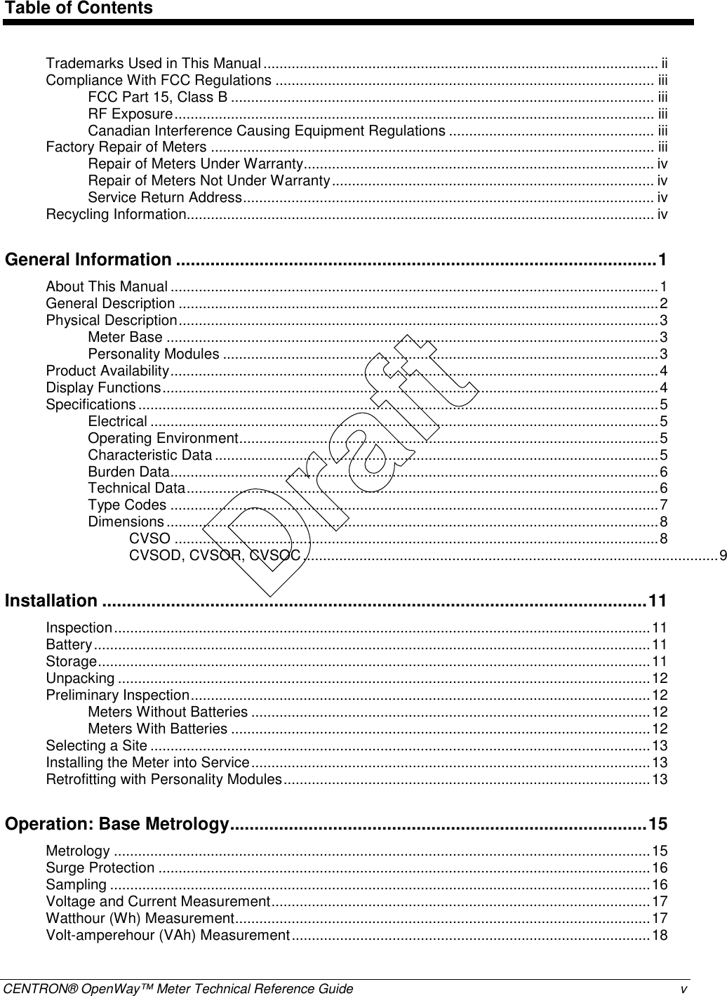  CENTRON® OpenWay™ Meter Technical Reference Guide  v  Table of Contents Trademarks Used in This Manual..................................................................................................ii Compliance With FCC Regulations .............................................................................................. iii FCC Part 15, Class B ......................................................................................................... iii RF Exposure....................................................................................................................... iii Canadian Interference Causing Equipment Regulations ................................................... iii Factory Repair of Meters .............................................................................................................. iii Repair of Meters Under Warranty....................................................................................... iv Repair of Meters Not Under Warranty................................................................................ iv Service Return Address...................................................................................................... iv Recycling Information.................................................................................................................... iv General Information ..................................................................................................1 About This Manual .........................................................................................................................1 General Description .......................................................................................................................2 Physical Description.......................................................................................................................3 Meter Base ..........................................................................................................................3 Personality Modules ............................................................................................................3 Product Availability.........................................................................................................................4 Display Functions...........................................................................................................................4 Specifications.................................................................................................................................5 Electrical ..............................................................................................................................5 Operating Environment........................................................................................................5 Characteristic Data ..............................................................................................................5 Burden Data.........................................................................................................................6 Technical Data.....................................................................................................................6 Type Codes .........................................................................................................................7 Dimensions..........................................................................................................................8 CVSO ........................................................................................................................8 CVSOD, CVSOR, CVSOC.......................................................................................................9 Installation ...............................................................................................................11 Inspection.....................................................................................................................................11 Battery..........................................................................................................................................11 Storage.........................................................................................................................................11 Unpacking ....................................................................................................................................12 Preliminary Inspection..................................................................................................................12 Meters Without Batteries ...................................................................................................12 Meters With Batteries ........................................................................................................12 Selecting a Site ............................................................................................................................13 Installing the Meter into Service...................................................................................................13 Retrofitting with Personality Modules...........................................................................................13 Operation: Base Metrology.....................................................................................15 Metrology .....................................................................................................................................15 Surge Protection ..........................................................................................................................16 Sampling ......................................................................................................................................16 Voltage and Current Measurement..............................................................................................17 Watthour (Wh) Measurement.......................................................................................................17 Volt-amperehour (VAh) Measurement.........................................................................................18 Draft