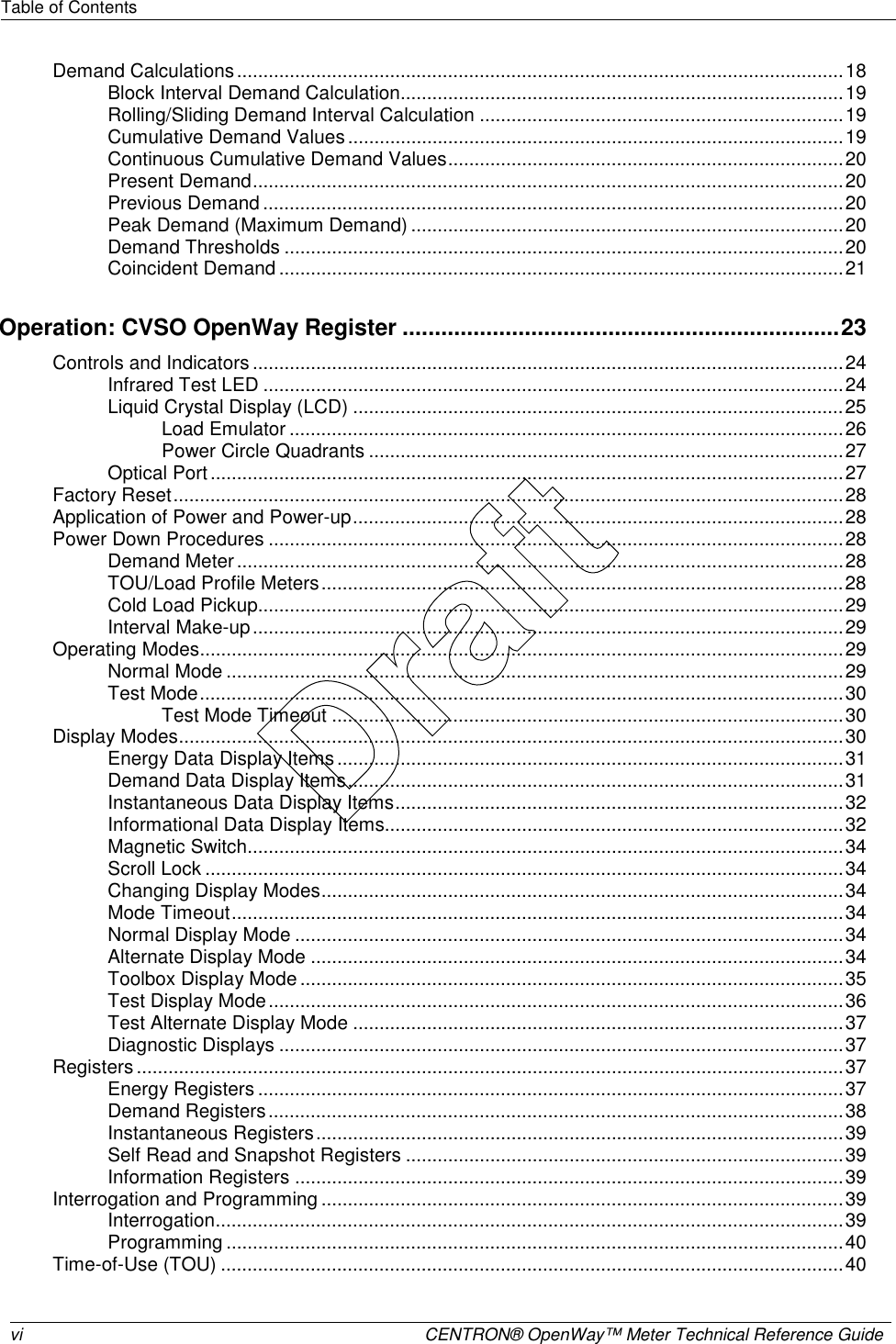 Table of Contents   vi  CENTRON® OpenWay™ Meter Technical Reference Guide   Demand Calculations...................................................................................................................18 Block Interval Demand Calculation....................................................................................19 Rolling/Sliding Demand Interval Calculation .....................................................................19 Cumulative Demand Values..............................................................................................19 Continuous Cumulative Demand Values...........................................................................20 Present Demand................................................................................................................20 Previous Demand ..............................................................................................................20 Peak Demand (Maximum Demand) ..................................................................................20 Demand Thresholds ..........................................................................................................20 Coincident Demand ...........................................................................................................21 Operation: CVSO OpenWay Register ....................................................................23 Controls and Indicators ................................................................................................................24 Infrared Test LED ..............................................................................................................24 Liquid Crystal Display (LCD) .............................................................................................25 Load Emulator .........................................................................................................26 Power Circle Quadrants ..........................................................................................27 Optical Port ........................................................................................................................27 Factory Reset...............................................................................................................................28 Application of Power and Power-up.............................................................................................28 Power Down Procedures .............................................................................................................28 Demand Meter ...................................................................................................................28 TOU/Load Profile Meters...................................................................................................28 Cold Load Pickup...............................................................................................................29 Interval Make-up................................................................................................................29 Operating Modes..........................................................................................................................29 Normal Mode .....................................................................................................................29 Test Mode..........................................................................................................................30 Test Mode Timeout .................................................................................................30 Display Modes..............................................................................................................................30 Energy Data Display Items ................................................................................................31 Demand Data Display Items..............................................................................................31 Instantaneous Data Display Items.....................................................................................32 Informational Data Display Items.......................................................................................32 Magnetic Switch.................................................................................................................34 Scroll Lock .........................................................................................................................34 Changing Display Modes...................................................................................................34 Mode Timeout....................................................................................................................34 Normal Display Mode ........................................................................................................34 Alternate Display Mode .....................................................................................................34 Toolbox Display Mode .......................................................................................................35 Test Display Mode.............................................................................................................36 Test Alternate Display Mode .............................................................................................37 Diagnostic Displays ...........................................................................................................37 Registers ......................................................................................................................................37 Energy Registers ...............................................................................................................37 Demand Registers.............................................................................................................38 Instantaneous Registers....................................................................................................39 Self Read and Snapshot Registers ...................................................................................39 Information Registers ........................................................................................................39 Interrogation and Programming ...................................................................................................39 Interrogation.......................................................................................................................39 Programming .....................................................................................................................40 Time-of-Use (TOU) ......................................................................................................................40 Draft