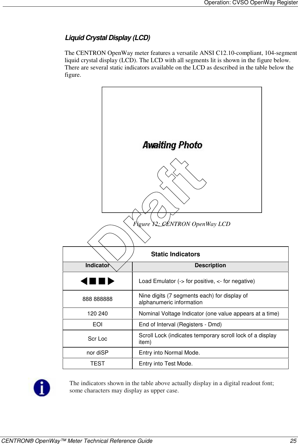 Operation: CVSO OpenWay Register    CENTRON® OpenWay™ Meter Technical Reference Guide  25  Liquid Crystal Display (LCD) The CENTRON OpenWay meter features a versatile ANSI C12.10-compliant, 104-segment liquid crystal display (LCD). The LCD with all segments lit is shown in the figure below. There are several static indicators available on the LCD as described in the table below the figure.   Figure 12: CENTRON OpenWay LCD  Static Indicators Indicator  Description  Load Emulator (-&gt; for positive, &lt;- for negative) 888 888888  Nine digits (7 segments each) for display of alphanumeric information 120 240  Nominal Voltage Indicator (one value appears at a time) EOI  End of Interval (Registers - Dmd) Scr Loc  Scroll Lock (indicates temporary scroll lock of a display item) nor diSP  Entry into Normal Mode. TEST  Entry into Test Mode.   The indicators shown in the table above actually display in a digital readout font; some characters may display as upper case.   Draft