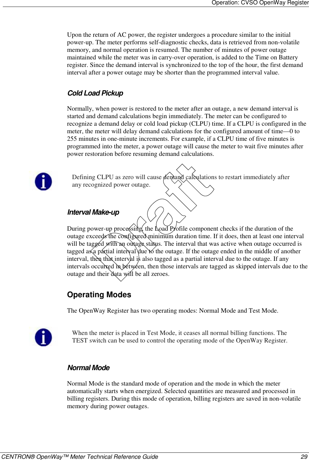 Operation: CVSO OpenWay Register    CENTRON® OpenWay™ Meter Technical Reference Guide  29  Upon the return of AC power, the register undergoes a procedure similar to the initial power-up. The meter performs self-diagnostic checks, data is retrieved from non-volatile memory, and normal operation is resumed. The number of minutes of power outage maintained while the meter was in carry-over operation, is added to the Time on Battery register. Since the demand interval is synchronized to the top of the hour, the first demand interval after a power outage may be shorter than the programmed interval value.  Cold Load Pickup Normally, when power is restored to the meter after an outage, a new demand interval is started and demand calculations begin immediately. The meter can be configured to recognize a demand delay or cold load pickup (CLPU) time. If a CLPU is configured in the meter, the meter will delay demand calculations for the configured amount of time—0 to 255 minutes in one-minute increments. For example, if a CLPU time of five minutes is programmed into the meter, a power outage will cause the meter to wait five minutes after power restoration before resuming demand calculations.    Defining CLPU as zero will cause demand calculations to restart immediately after any recognized power outage.   Interval Make-up  During power-up processing, the Load Profile component checks if the duration of the outage exceeds the configured minimum duration time. If it does, then at least one interval will be tagged with an outage status. The interval that was active when outage occurred is tagged as a partial interval due to the outage. If the outage ended in the middle of another interval, then that interval is also tagged as a partial interval due to the outage. If any intervals occurred in between, then those intervals are tagged as skipped intervals due to the outage and their data will be all zeroes.  Operating Modes The OpenWay Register has two operating modes: Normal Mode and Test Mode.   When the meter is placed in Test Mode, it ceases all normal billing functions. The TEST switch can be used to control the operating mode of the OpenWay Register.   Normal Mode Normal Mode is the standard mode of operation and the mode in which the meter automatically starts when energized. Selected quantities are measured and processed in billing registers. During this mode of operation, billing registers are saved in non-volatile memory during power outages.  Draft
