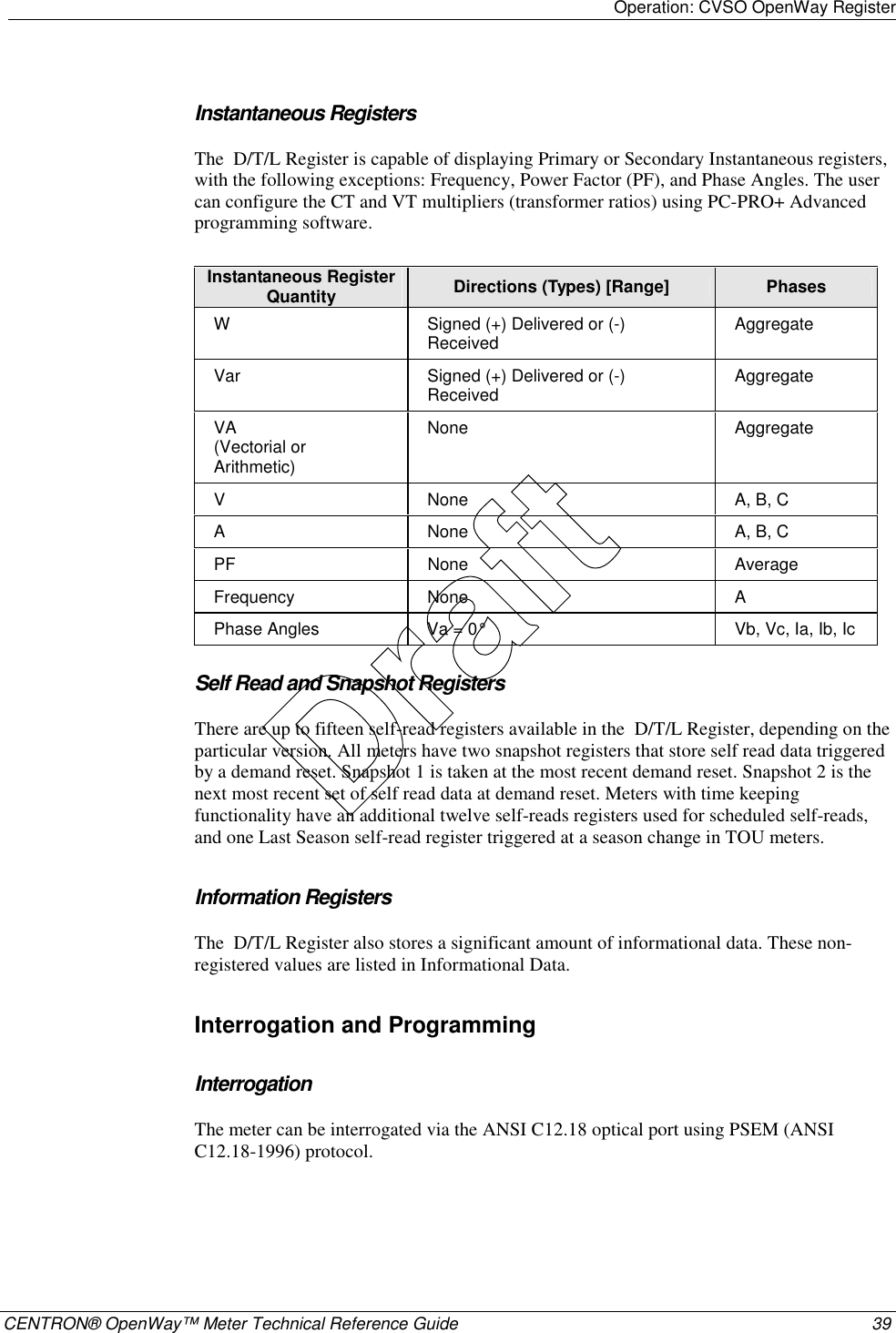 Operation: CVSO OpenWay Register    CENTRON® OpenWay™ Meter Technical Reference Guide  39  Instantaneous Registers The  D/T/L Register is capable of displaying Primary or Secondary Instantaneous registers, with the following exceptions: Frequency, Power Factor (PF), and Phase Angles. The user can configure the CT and VT multipliers (transformer ratios) using PC-PRO+ Advanced programming software.  Instantaneous Register Quantity  Directions (Types) [Range]  Phases W  Signed (+) Delivered or (-) Received  Aggregate Var  Signed (+) Delivered or (-) Received  Aggregate VA  (Vectorial or Arithmetic) None Aggregate V  None  A, B, C A  None  A, B, C PF None  Average Frequency None  A Phase Angles  Va = 0°  Vb, Vc, Ia, Ib, Ic  Self Read and Snapshot Registers There are up to fifteen self-read registers available in the  D/T/L Register, depending on the particular version. All meters have two snapshot registers that store self read data triggered by a demand reset. Snapshot 1 is taken at the most recent demand reset. Snapshot 2 is the next most recent set of self read data at demand reset. Meters with time keeping functionality have an additional twelve self-reads registers used for scheduled self-reads, and one Last Season self-read register triggered at a season change in TOU meters.  Information Registers The  D/T/L Register also stores a significant amount of informational data. These non-registered values are listed in Informational Data.  Interrogation and Programming Interrogation The meter can be interrogated via the ANSI C12.18 optical port using PSEM (ANSI C12.18-1996) protocol.  Draft