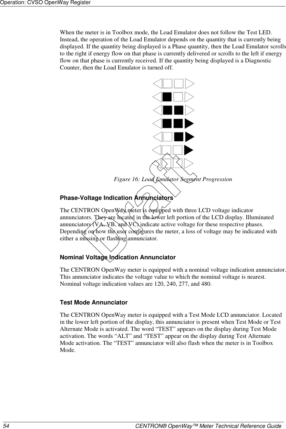 Operation: CVSO OpenWay Register     54  CENTRON® OpenWay™ Meter Technical Reference Guide   When the meter is in Toolbox mode, the Load Emulator does not follow the Test LED. Instead, the operation of the Load Emulator depends on the quantity that is currently being displayed. If the quantity being displayed is a Phase quantity, then the Load Emulator scrolls to the right if energy flow on that phase is currently delivered or scrolls to the left if energy flow on that phase is currently received. If the quantity being displayed is a Diagnostic Counter, then the Load Emulator is turned off.  Figure 16: Load Emulator Segment Progression  Phase-Voltage Indication Annunciators The CENTRON OpenWay meter is equipped with three LCD voltage indicator annunciators. They are located in the lower left portion of the LCD display. Illuminated annunciators (VA, VB, and VC) indicate active voltage for these respective phases. Depending on how the user configures the meter, a loss of voltage may be indicated with either a missing or flashing annunciator.  Nominal Voltage Indication Annunciator The CENTRON OpenWay meter is equipped with a nominal voltage indication annunciator. This annunciator indicates the voltage value to which the nominal voltage is nearest. Nominal voltage indication values are 120, 240, 277, and 480.  Test Mode Annunciator The CENTRON OpenWay meter is equipped with a Test Mode LCD annunciator. Located in the lower left portion of the display, this annunciator is present when Test Mode or Test Alternate Mode is activated. The word “TEST” appears on the display during Test Mode activation. The words “ALT” and “TEST” appear on the display during Test Alternate Mode activation. The “TEST” annunciator will also flash when the meter is in Toolbox Mode. Draft