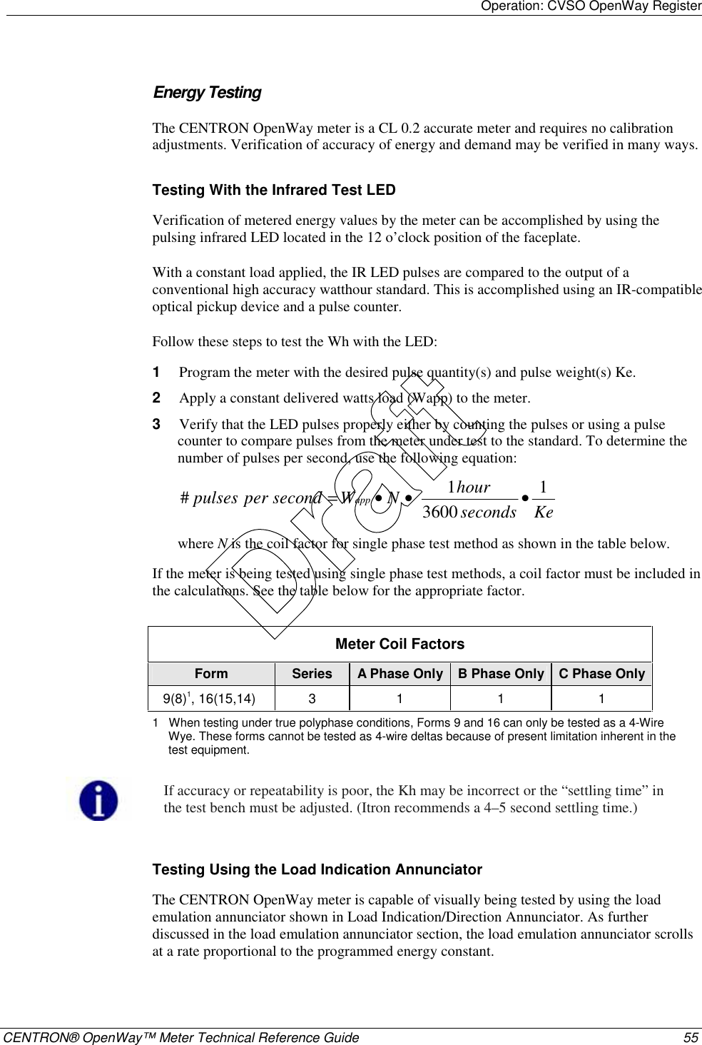 Operation: CVSO OpenWay Register    CENTRON® OpenWay™ Meter Technical Reference Guide  55    Energy Testing The CENTRON OpenWay meter is a CL 0.2 accurate meter and requires no calibration adjustments. Verification of accuracy of energy and demand may be verified in many ways.  Testing With the Infrared Test LED Verification of metered energy values by the meter can be accomplished by using the pulsing infrared LED located in the 12 o’clock position of the faceplate. With a constant load applied, the IR LED pulses are compared to the output of a conventional high accuracy watthour standard. This is accomplished using an IR-compatible optical pickup device and a pulse counter. Follow these steps to test the Wh with the LED: 1  Program the meter with the desired pulse quantity(s) and pulse weight(s) Ke. 2  Apply a constant delivered watts load (Wapp) to the meter. 3  Verify that the LED pulses properly either by counting the pulses or using a pulse counter to compare pulses from the meter under test to the standard. To determine the number of pulses per second, use the following equation: KesecondshourNW secondper pulses app 136001#•••= where N is the coil factor for single phase test method as shown in the table below. If the meter is being tested using single phase test methods, a coil factor must be included in the calculations. See the table below for the appropriate factor.  Meter Coil Factors Form  Series  A Phase Only B Phase Only C Phase Only 9(8)1, 16(15,14) 3 1 1 1 1   When testing under true polyphase conditions, Forms 9 and 16 can only be tested as a 4-Wire Wye. These forms cannot be tested as 4-wire deltas because of present limitation inherent in the test equipment.   If accuracy or repeatability is poor, the Kh may be incorrect or the “settling time” in the test bench must be adjusted. (Itron recommends a 4–5 second settling time.)   Testing Using the Load Indication Annunciator The CENTRON OpenWay meter is capable of visually being tested by using the load emulation annunciator shown in Load Indication/Direction Annunciator. As further discussed in the load emulation annunciator section, the load emulation annunciator scrolls at a rate proportional to the programmed energy constant.  Draft