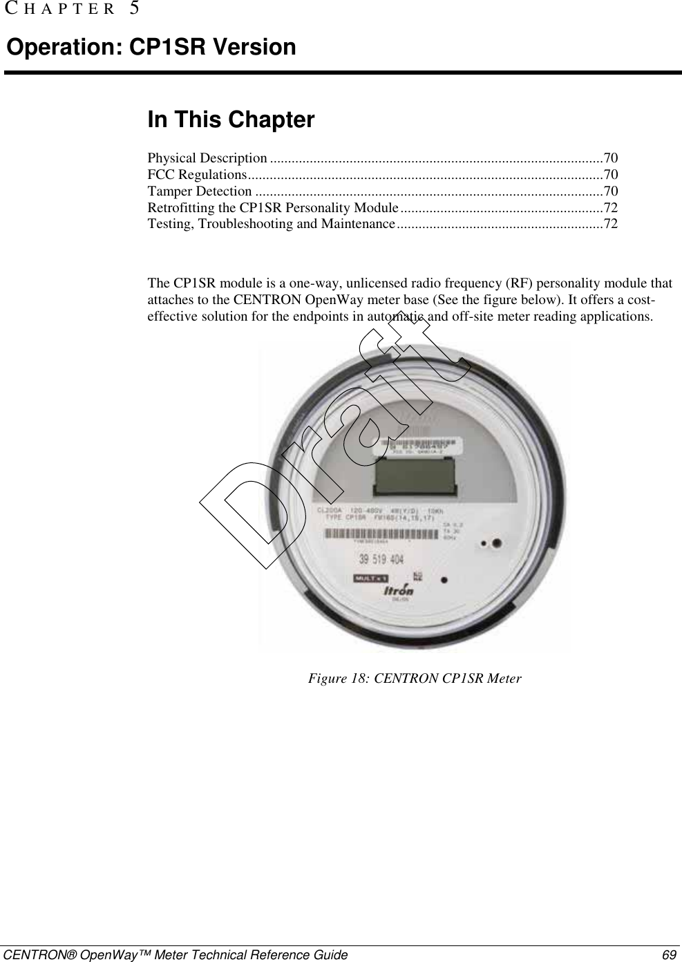  CENTRON® OpenWay™ Meter Technical Reference Guide  69  In This Chapter Physical Description ............................................................................................70 FCC Regulations..................................................................................................70 Tamper Detection ................................................................................................70 Retrofitting the CP1SR Personality Module........................................................72 Testing, Troubleshooting and Maintenance.........................................................72  The CP1SR module is a one-way, unlicensed radio frequency (RF) personality module that attaches to the CENTRON OpenWay meter base (See the figure below). It offers a cost-effective solution for the endpoints in automatic and off-site meter reading applications.  Figure 18: CENTRON CP1SR Meter CHAPTER 5 Operation: CP1SR Version Draft