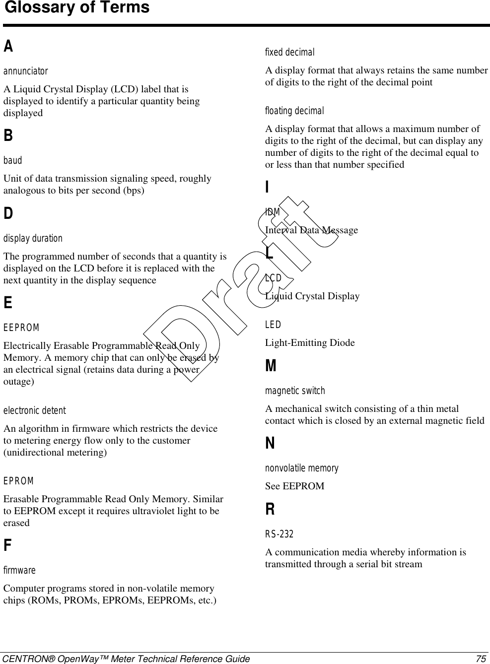  CENTRON® OpenWay™ Meter Technical Reference Guide  75  A annunciator A Liquid Crystal Display (LCD) label that is displayed to identify a particular quantity being displayed  B baud Unit of data transmission signaling speed, roughly analogous to bits per second (bps)  D display duration The programmed number of seconds that a quantity is displayed on the LCD before it is replaced with the next quantity in the display sequence  E EEPROM Electrically Erasable Programmable Read Only Memory. A memory chip that can only be erased by an electrical signal (retains data during a power outage)  electronic detent An algorithm in firmware which restricts the device to metering energy flow only to the customer (unidirectional metering)  EPROM Erasable Programmable Read Only Memory. Similar to EEPROM except it requires ultraviolet light to be erased  F firmware Computer programs stored in non-volatile memory chips (ROMs, PROMs, EPROMs, EEPROMs, etc.)  fixed decimal A display format that always retains the same number of digits to the right of the decimal point  floating decimal A display format that allows a maximum number of digits to the right of the decimal, but can display any number of digits to the right of the decimal equal to or less than that number specified  I IDM Interval Data Message  L LCD Liquid Crystal Display  LED Light-Emitting Diode  M magnetic switch A mechanical switch consisting of a thin metal contact which is closed by an external magnetic field  N nonvolatile memory See EEPROM  R RS-232 A communication media whereby information is transmitted through a serial bit stream  Glossary of Terms Draft