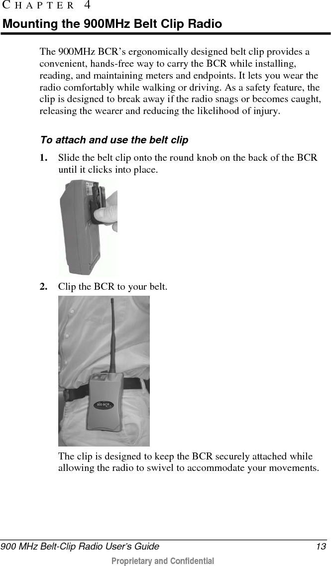  900 MHz Belt-Clip Radio User’s Guide 13  Proprietary and Confidential    The 900MHz BCR’s ergonomically designed belt clip provides a convenient, hands-free way to carry the BCR while installing, reading, and maintaining meters and endpoints. It lets you wear the radio comfortably while walking or driving. As a safety feature, the clip is designed to break away if the radio snags or becomes caught, releasing the wearer and reducing the likelihood of injury.  To attach and use the belt clip 1. Slide the belt clip onto the round knob on the back of the BCR until it clicks into place.   2. Clip the BCR to your belt.   The clip is designed to keep the BCR securely attached while allowing the radio to swivel to accommodate your movements.  CHAPTER 4  Mounting the 900MHz Belt Clip Radio 