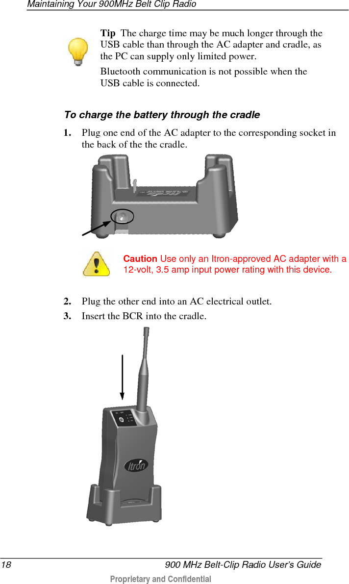  Maintaining Your 900MHz Belt Clip Radio  900 MHz Belt-Clip Radio User’s Guide 19  Proprietary and Confidential    When the BCR is plugged into the (powered) cradle, the cradle provides it with power. While the radio is in the cradle, Bluetooth communication is possible, as long as the USB cable is not connected to the radio. If the USB cable is connected (see To charge the battery through the USB cable), the radio still draws power from the cradle, but communication can take place only through the USB cable, and Bluetooth communication is disabled.   Replacing the Charging Cradle’s Contact Pins If the contact pins on the charging cradle become bent or broken, you can easily replace them. Use your fingers or a pair of needle-nosed pliers to remove the damaged pins and insert new ones in the empty holes.  Spare or replacement contact pins are available directly from Itron customer service representatives (part number 320-0167-002). Use only replacement pins provided by Itron with the 900MHz Belt Clip Radio charging cradle.  Storing Your 900MHz Belt Clip Radio Your 900MHz Belt Clip Radio can be safely stored for two weeks or less with simple preparation. Follow the steps below to prepare your BCR for short-term storage. Remove the battery before storing the device for longer periods.  To store your BCR 1. Connect the BCR to external power and allow the battery pack to fully charge.  • If the radio is on, the POWER LED flashes green twice (quickly) every two seconds while charging. When it shines steadily green, charging is complete. 