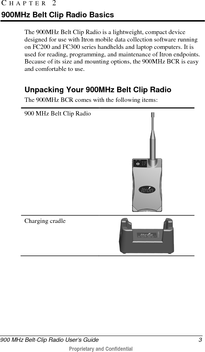  900 MHz Belt-Clip Radio User’s Guide  3  Proprietary and Confidential    The 900MHz Belt Clip Radio is a lightweight, compact device designed for use with Itron mobile data collection software running on FC200 and FC300 series handhelds and laptop computers. It is used for reading, programming, and maintenance of Itron endpoints. Because of its size and mounting options, the 900MHz BCR is easy and comfortable to use.   Unpacking Your 900MHz Belt Clip Radio The 900MHz BCR comes with the following items:  900 MHz Belt Clip Radio  Charging cradle  CHAPTER 2  900MHz Belt Clip Radio Basics 