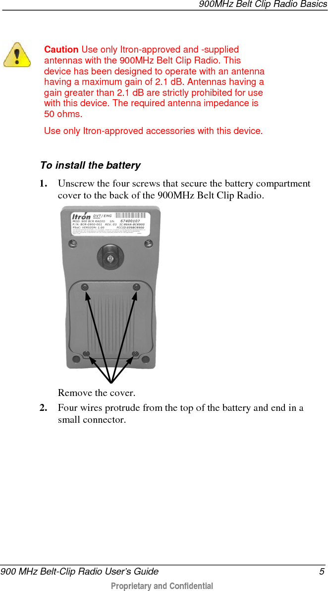  900MHz Belt Clip Radio Basics  900 MHz Belt-Clip Radio User’s Guide  5  Proprietary and Confidential      Caution Use only Itron-approved and -supplied antennas with the 900MHz Belt Clip Radio. This device has been designed to operate with an antenna having a maximum gain of 2.1 dB. Antennas having a gain greater than 2.1 dB are strictly prohibited for use with this device. The required antenna impedance is 50 ohms. Use only Itron-approved accessories with this device.   To install the battery 1. Unscrew the four screws that secure the battery compartment cover to the back of the 900MHz Belt Clip Radio.  Remove the cover. 2. Four wires protrude from the top of the battery and end in a small connector. 