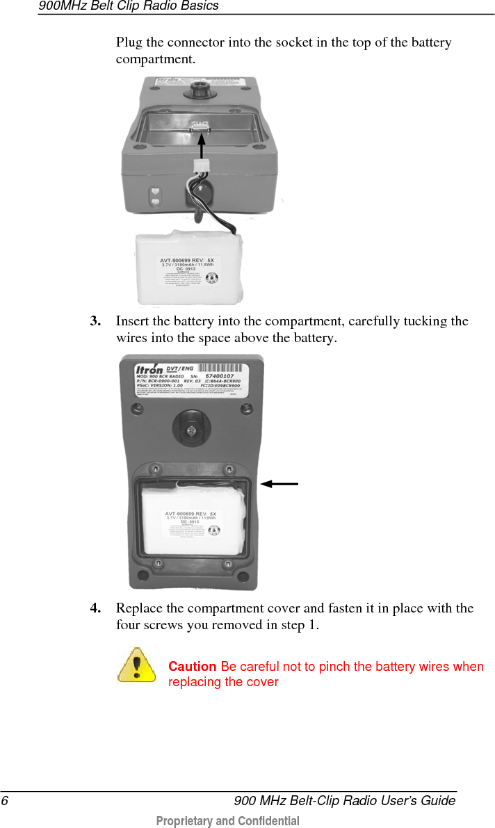 900MHz Belt Clip Radio Basics  6   900 MHz Belt-Clip Radio User’s Guide  Proprietary and Confidential    Plug the connector into the socket in the top of the battery compartment.  3. Insert the battery into the compartment, carefully tucking the wires into the space above the battery.  4. Replace the compartment cover and fasten it in place with the four screws you removed in step 1.   Caution Be careful not to pinch the battery wires when replacing the cover   