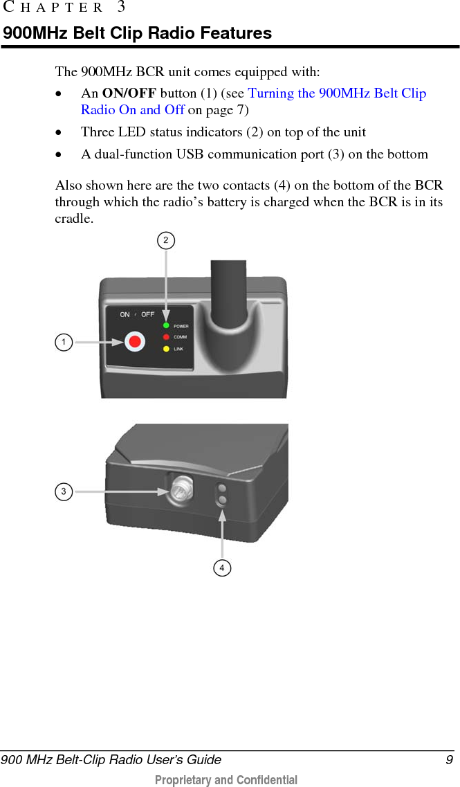  900 MHz Belt-Clip Radio User’s Guide  9  Proprietary and Confidential    The 900MHz BCR unit comes equipped with: • An ON/OFF button (1) (see Turning the 900MHz Belt Clip Radio On and Off on page 7) • Three LED status indicators (2) on top of the unit • A dual-function USB communication port (3) on the bottom   Also shown here are the two contacts (4) on the bottom of the BCR through which the radio’s battery is charged when the BCR is in its cradle.  CHAPTER 3  900MHz Belt Clip Radio Features 