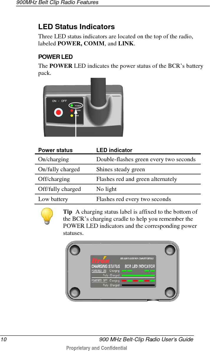 900MHz Belt Clip Radio Features  10   900 MHz Belt-Clip Radio User’s Guide  Proprietary and Confidential     LED Status Indicators Three LED status indicators are located on the top of the radio, labeled POWER, COMM, and LINK.    POWER LED The POWER LED indicates the power status of the BCR’s battery pack.   Power status LED indicator On/charging Double-flashes green every two seconds On/fully charged Shines steady green Off/charging Flashes red and green alternately Off/fully charged No light Low battery Flashes red every two seconds   Tip  A charging status label is affixed to the bottom of the BCR’s charging cradle to help you remember the POWER LED indicators and the corresponding power statuses.    