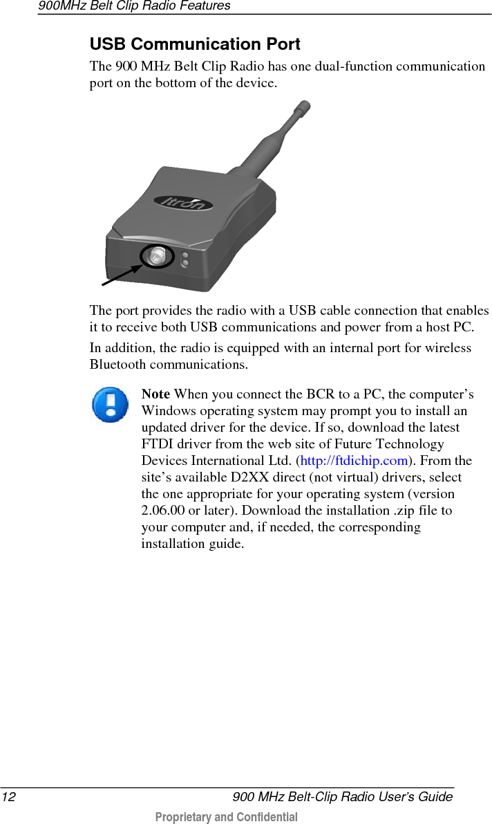 900MHz Belt Clip Radio Features  12   900 MHz Belt-Clip Radio User’s Guide  Proprietary and Confidential    USB Communication Port The 900 MHz Belt Clip Radio has one dual-function communication port on the bottom of the device.    The port provides the radio with a USB cable connection that enables it to receive both USB communications and power from a host PC. In addition, the radio is equipped with an internal port for wireless Bluetooth communications.   Note When you connect the BCR to a PC, the computer’s Windows operating system may prompt you to install an updated driver for the device. If so, download the latest FTDI driver from the web site of Future Technology Devices International Ltd. (http://ftdichip.com). From the site’s available D2XX direct (not virtual) drivers, select the one appropriate for your operating system (version 2.06.00 or later). Download the installation .zip file to your computer and, if needed, the corresponding installation guide.    